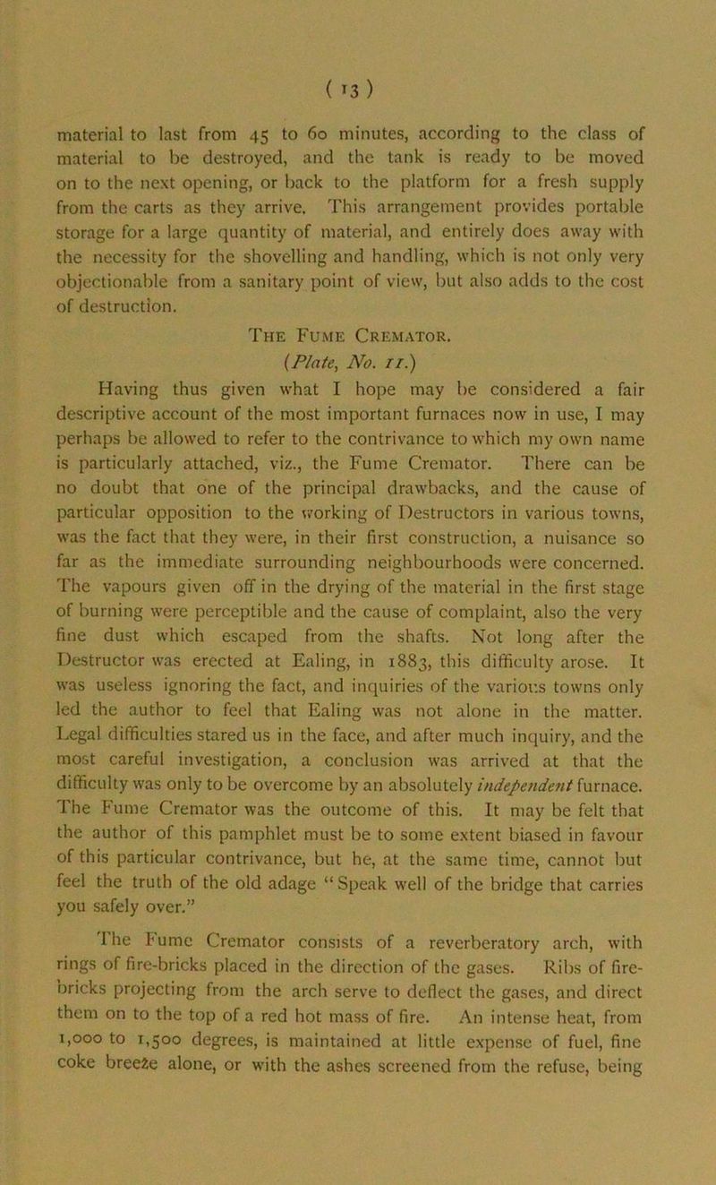material to last from 45 to 60 minutes, according to the class of material to be destroyed, and the tank is ready to be moved on to the next opening, or back to the platform for a fresh supply from the carts as they arrive. This arrangement provides portable storage for a large quantity of material, and entirely does away with the necessity for the shovelling and handling, which is not only very objectionable from a sanitary point of view, but also adds to the cost of destruction. The Fume Cremator. {Plate, No. //.) Having thus given what I hope may be considered a fair descriptive account of the most important furnaces now in use, I may perhaps be allowed to refer to the contrivance to which my own name is particularly attached, viz., the Fume Cremator. There can be no doubt that one of the principal drawbacks, and the cause of particular opposition to the working of Destructors in various towns, was the fact that they were, in their first construction, a nuisance so far as the immediate surrounding neighbourhoods were concerned. The vapours given off in the drying of the material in the first stage of burning were perceptible and the cause of complaint, also the very fine dust which escaped from the shafts. Not long after the Destructor was erected at Ealing, in 1883, this difficulty arose. It was useless ignoring the fact, and inquiries of the various towns only led the author to feel that Ealing was not alone in the matter. Legal difficulties stared us in the face, and after much inquiry, and the most careful investigation, a conclusion was arrived at that the difficulty was only to be overcome by an absolutely independent furnace. The Fume Cremator was the outcome of this. It may be felt that the author of this pamphlet must be to some extent biased in favour of this particular contrivance, but he, at the same time, cannot but feel the truth of the old adage “Speak well of the bridge that carries you safely over.” I he fume Cremator consists of a reverberatory arch, with rings of fire-bricks placed in the direction of the gases. Ribs of fire- bricks projecting from the arch serve to deflect the gases, and direct them on to the top of a red hot mass of fire. An intense heat, from 1,000 to 1,500 degrees, is maintained at little expense of fuel, fine coke breeze alone, or with the ashes screened from the refuse, being