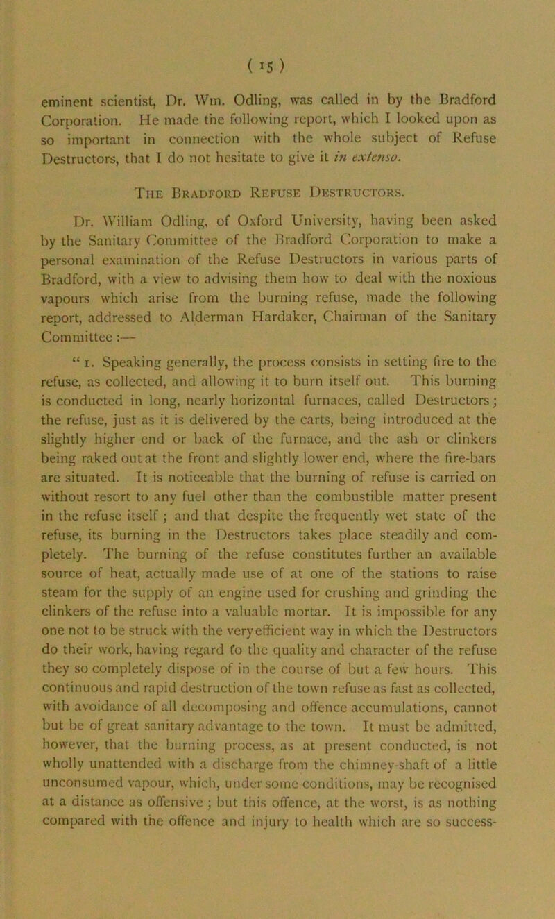 («5) eminent scientist, Dr. Win. Odling, was called in by the Bradford Corporation. He made the following report, which I looked upon as so important in connection with the whole subject of Refuse Destructors, that I do not hesitate to give it in extenso. The Bradford Refuse Destructors. Dr. William Odling, of Oxford University, having been asked by the Sanitary Committee of the Bradford Corporation to make a personal examination of the Refuse Destructors in various parts of Bradford, with a view to advising them how to deal with the noxious vapours which arise from the burning refuse, made the following report, addressed to Alderman Hardaker, Chairman of the Sanitary Committee:— “ i. Speaking generally, the process consists in setting fire to the refuse, as collected, and allowing it to burn itself out. This burning is conducted in long, nearly horizontal furnaces, called Destructors; the refuse, just as it is delivered by the carts, being introduced at the slightly higher end or back of the furnace, and the ash or clinkers being raked out at the front and slightly lower end, where the fire-bars are situated. It is noticeable that the burning of refuse is carried on without resort to any fuel other than the combustible matter present in the refuse itself; and that despite the frequently wet state of the refuse, its burning in the Destructors takes place steadily and com- pletely. The burning of the refuse constitutes further an available source of heat, actually made use of at one of the stations to raise steam for the supply of an engine used for crushing and grinding the clinkers of the refuse into a valuable mortar. It is impossible for any one not to be struck with the very efficient way in which the Destructors do their work, having regard fo the quality and character of the refuse they so completely dispose of in the course of but a few hours. This continuous and rapid destruction of the town refuse as fast as collected, with avoidance of all decomposing and offence accumulations, cannot but be of great sanitary advantage to the town. It must be admitted, however, that the burning process, as at present conducted, is not wholly unattended with a discharge from the chimney-shaft of a little unconsumed vapour, which, under some conditions, may be recognised at a distance as offensive ; but this offence, at the worst, is as nothing compared with the offence and injury to health which are so success-