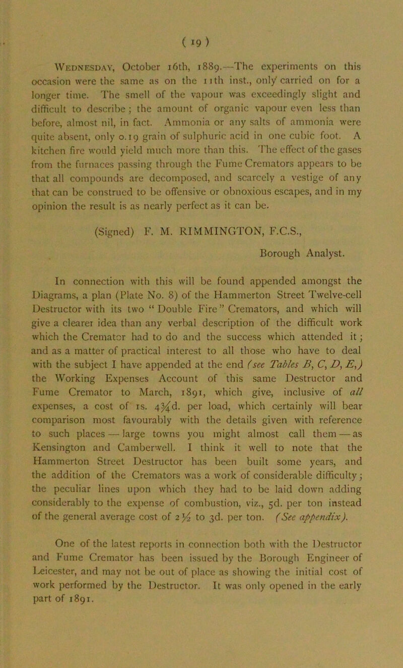 Wednesday, October 16th, 1889.—The experiments on this occasion were the same as on the nth inst., only carried on for a longer time. The smell of the vapour was exceedingly slight and difficult to describe ; the amount of organic vapour even less than before, almost nil, in fact. Ammonia or any salts of ammonia were quite absent, only 0.19 grain of sulphuric acid in one cubic foot. A kitchen fire would yield much more than this. The effect of the gases from the furnaces passing through the Fume Cremators appears to be that all compounds are decomposed, and scarcely a vestige of any that can be construed to be offensive or obnoxious escapes, and in rny opinion the result is as nearly perfect as it can be. (Signed) F. M. RIMMINGTON, F.C.S., Borough Analyst. In connection with this will be found appended amongst the Diagrams, a plan (Plate No. 8) of the Hammerton Street Twelve-cell Destructor with its two “ Double Fire ” Cremators, and which will give a clearer idea than any verbal description of the difficult work which the Cremator had to do and the success which attended it; and as a matter of practical interest to all those who have to deal with the subject I have appended at the end (see Tables B, C, D, E,) the Working Expenses Account of this same Destructor and Fume Cremator to March, 1891, which give, inclusive of all expenses, a cost of is. 4^d. per load, which certainly will bear comparison most favourably with the details given with reference to such places — large towns you might almost call them — as Kensington and Camberwell. I think it well to note that the Hammerton Street Destructor has been built some years, and the addition of the Cremators was a work of considerable difficulty; the peculiar lines upon which they had to be laid down adding considerably to the expense of combustion, viz., 5d. per ton instead of the general average cost of z'/z to 3d. per ton. (See appendix). One of the latest reports in connection both with the Destructor and Fume Cremator has been issued by the Borough Engineer of Leicester, and may not be out of place as showing the initial cost of work performed by the Destructor. It was only opened in the early part of 1891.