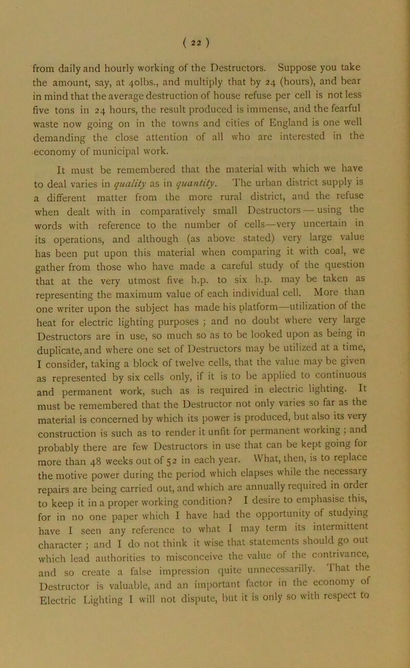 from daily and hourly working of the Destructors. Suppose you take the amount, say, at 4olbs., and multiply that by 24 (hours), and bear in mind that the average destruction of house refuse per cell is not less five tons in 24 hours, the result produced is immense, and the fearful waste now going on in the towns and cities of England is one well demanding the close attention of all who are interested in the economy of municipal work. It must be remembered that the material with which we have to deal varies in quality as in quantity. The urban district supply is a different matter from the more rural district, and the refuse when dealt with in comparatively small Destructors — using the words with reference to the number of cells—very uncertain in its operations, and although (as above stated) very large value has been put upon this material when comparing it with coal, we gather from those who have made a careful study of the question that at the very utmost five h.p. to six h.p. may be taken as representing the maximum value of each individual cell. More than one writer upon the subject has made his platform—utilization of the heat for electric lighting purposes ; and no doubt where very large Destructors are in use, so much so as to be looked upon as being in duplicate, and where one set of Destructors may be utilized at a time, I consider, taking a block of twelve cells, that the value may be given as represented by six cells only, if it is to be applied to continuous and permanent work, such as is required in electric lighting. It must be remembered that the Destructor not only varies so far as the material is concerned by which its power is produced, but also its very construction is such as to render it unfit for permanent working , and probably there are few Destructors in use that can be kept going for more than 48 weeks out of 52 in each year. What, then, is to replace the motive power during the period which elapses while the necessary repairs are being carried out, and which are annually required in order to keep it in a proper working condition? I desire to emphasise this, for in no one paper which I have had the opportunity of studying have I seen any reference to what I may term its intermittent character ; and I do not think it wise that statements should go out which lead authorities to misconceive the value of the contrivance, and so create a false impression quite unnecessarily. That the Destructor is valuable, and an important factor in the economy of