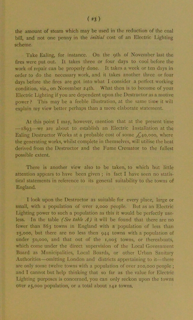the amount of steam which may be used in the reduction of the coal bill, and not one penny in the initial cost of an Electric Lighting scheme. Take Ealing, for instance. On the 9th of November last the fires were put out. It takes three or four days to cool before the work of repair can be properly done. It takes a week or ten days in order to do the necessary work, and it takes another three or four days before the fires are got into what I consider a perfect working condition, viz., on November 24th. What then is to become of your Electric Lighting if you are dependent upon the Destructor as a motive power? This may be a feeble illustration, at the same time it will explain my view better perhaps than a more elaborate statement. At this point I may, however, mention that at the present time —1893—we are about to establish an Electric Installation at the Ealing Destructor Works at a probable cost of some ^40,000, where the generating works, whilst complete in themselves, will utilise the heat derived from the Destructor and the Fume Cremator to the fullest possible extent. There is another view also to be taken, to which but little attention appears to have been given ; in fact I have seen no statis- tical statements in reference to its general suitability to the towns of England. I look upon the Destructor as suitable for every place, large or small, with a population of over 2,000 people. But as an Electric Lighting power to such a population as this it would be perfectly use- less. In the table (See table A) it will be found that there are no fewer than 863 towns in England with a population of less than 25,000, but there are no less then 944 towns with a population of under 50,000, and that out of the 1,005 towns, or thereabouts, which come under the direct supervision of the Local Government Board as Municipalities, Local Boards, or other Urban Sanitary Authorities—omitting London and districts appertaining to it—there are only some twelve towns with a population of over 200,000 people ; and I cannot but help thinking that so far as the value for Electric Lighting purposes is concerned, you can only reckon upon the towns over 25,000 population, or a total about 142 towns.