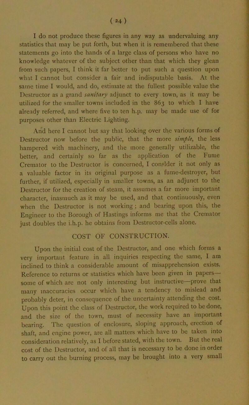 statistics that may be put forth, but when it is remembered that these statements go into the hands of a large class of persons who have no knowledge whatever of the subject other than that which they glean from such papers, I think it far better to put such a question upon what 1 cannot but consider a fair and indisputable basis. At the same time I would, and do, estimate at the fullest possible value the Destructor as a grand sanitary adjunct to every town, as it may be utilized for the smaller towns included in the 863 to which I have already referred, and where five to ten h.p. may be made use of for purposes other than Electric Lighting. And here I cannot but say that looking over the various forms of Destructor now before the public, that the more simple, the less hampered with machinery, and the more generally utilizable, the better, and certainly so far as the application of the Fume Cremator to the Destructor is concerned, I consider it not only as a valuable factor in its original purpose as a fume-destroyer, but further, if utilized, especially in smaller towns, as an adjunct to the Destructor for the creation of steam, it assumes a far more important character, inasmuch as it may be used, and that continuously, even when the Destructor is not working; and bearing upon this, the Engineer to the Borough of Hastings informs me that the Cremator just doubles the i.h.p. he obtains from Destructor-cells alone. COST OF CONSTRUCTION. Upon the initial cost of the Destructor, and one which forms a very important feature in all inquiries respecting the same, I am inclined to think a considerable amount of misapprehension exists. Reference to returns or statistics which have been given in papers— some of which arc not only interesting but instructive—prove that many inaccuracies occur which have a tendency to mislead and probably deter, in consequence of the uncertainty attending the cost. Upon this point the class of Destructor, the work required to be done, and the size of the town, must of necessity have an important bearing. The question of enclosure, sloping approach, erection of shaft, and engine power, are all matters which have to be taken into consideration relatively, as I before stated, with the town. But the real cost of the Destructor, and of all that is necessary to be done in order to carry out the burning process, may be brought into a very small