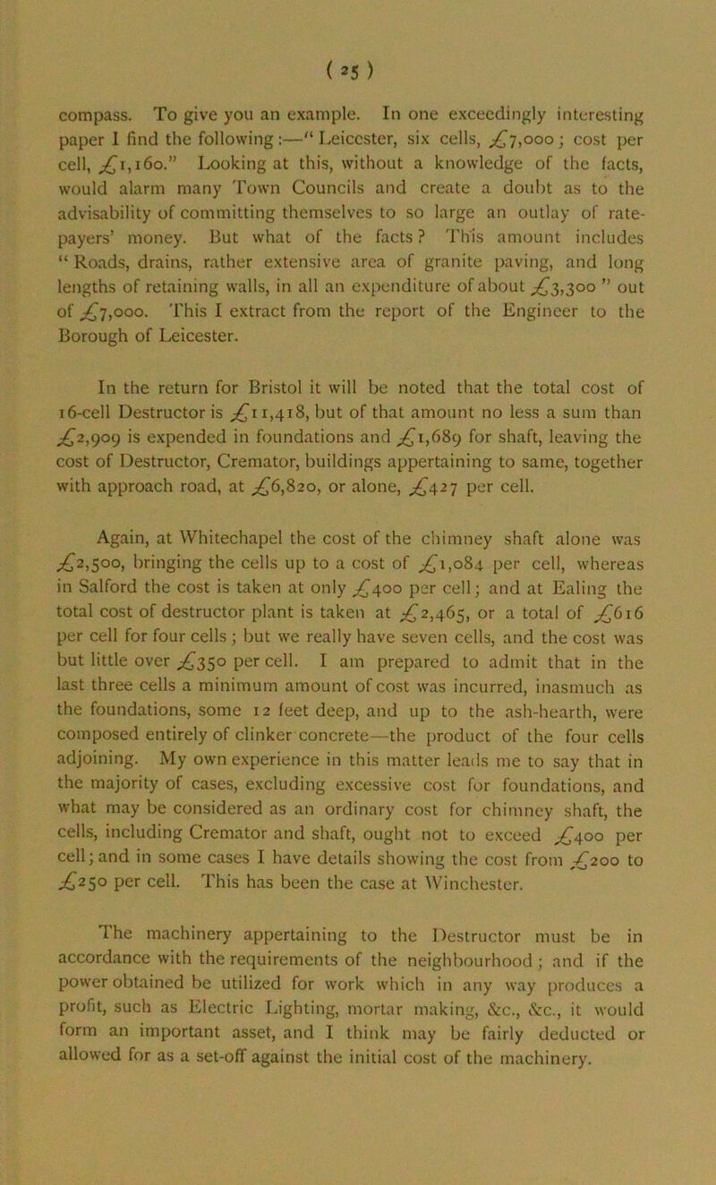 (*5) compass. To give you an example. In one exceedingly interesting paper 1 find the following :—“ Leicester, six cells, £7,000 ; cost per cell, ,£1,160.” Looking at this, without a knowledge of the facts, would alarm many Town Councils and create a doubt as to the advisability of committing themselves to so large an outlay of rate- payers’ money. But what of the facts ? This amount includes “ Roads, drains, rather extensive area of granite paving, and long lengths of retaining walls, in all an expenditure of about ,£3,300 ” out of £7,000. This I extract from the report of the Engineer to the Borough of Leicester. In the return for Bristol it will be noted that the total cost of 16-cell Destructor is ,£11,418, but of that amount no less a sum than ,£2,909 is expended in foundations and £1,689 for shaft, leaving the cost of Destructor, Cremator, buildings appertaining to same, together with approach road, at £6,820, or alone, ,£427 per cell. Again, at Whitechapel the cost of the chimney shaft alone was ,£2,500, bringing the cells up to a cost of ,£1,084 per cell, whereas in Salford the cost is taken at only £400 per cell; and at Ealing the total cost of destructor plant is taken at ,£2,465, or a total of £616 per cell for four cells ; but we really have seven cells, and the cost was but little over £350 per cell. I am prepared to admit that in the last three cells a minimum amount of cost was incurred, inasmuch as the foundations, some 12 feet deep, and up to the ash-hearth, were composed entirely of clinker concrete—the product of the four cells adjoining. My own experience in this matter leads me to say that in the majority of cases, excluding excessive cost for foundations, and what may be considered as an ordinary cost for chimney shaft, the cells, including Cremator and shaft, ought not to exceed £400 per cell; and in some cases I have details showing the cost from £200 to £250 per cell. This has been the case at Winchester. I he machinery appertaining to the Destructor must be in accordance with the requirements of the neighbourhood; and if the power obtained be utilized for work which in any way produces a profit, such as Electric Lighting, mortar making, &c\, &c., it would form an important asset, and I think may be fairly deducted or allowed for as a set-off against the initial cost of the machinery.