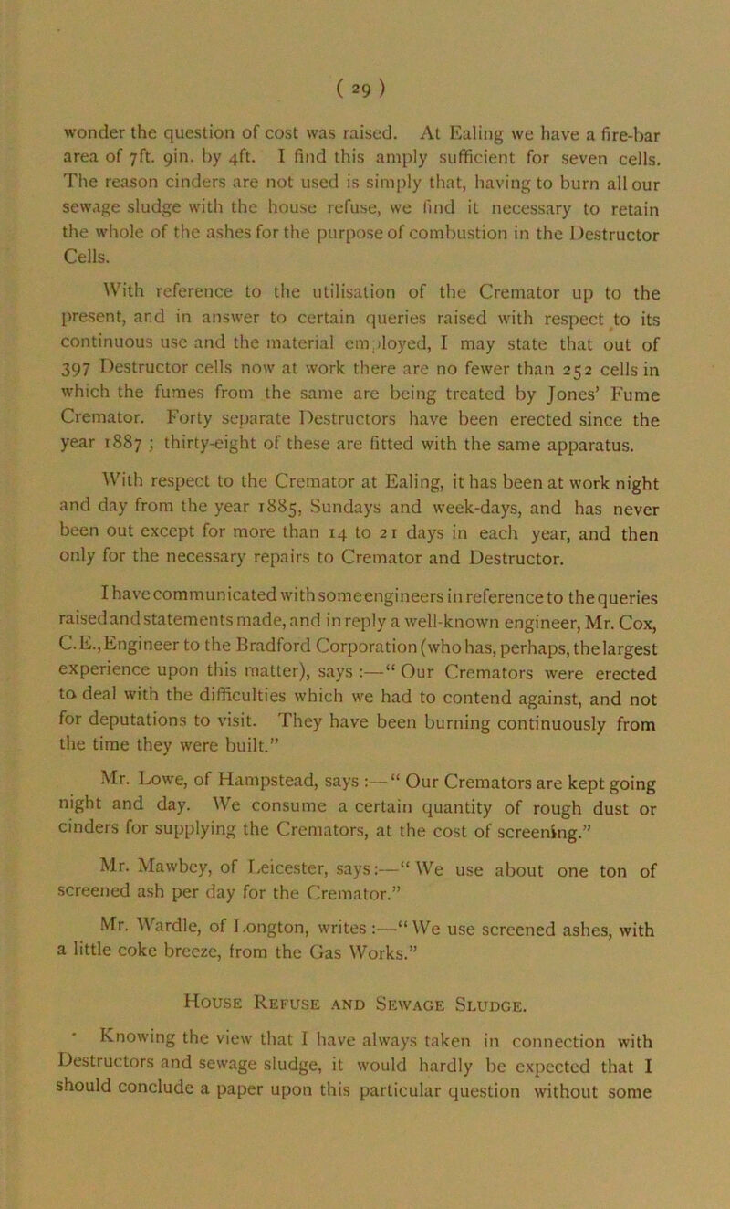 wonder the question of cost was raised. At Ealing we have a fire-bar area of 7ft. 9m. by 4ft. I find this amply sufficient for seven cells. The reason cinders are not used is simply that, having to burn all our sewage sludge with the house refuse, we find it necessary to retain the whole of the ashes for the purpose of combustion in the Destructor Cells. With reference to the utilisation of the Cremator up to the present, and in answer to certain queries raised with respect to its continuous use and the material employed, I may state that out of 397 Destructor cells now at work there are no fewer than 252 cells in which the fumes from the same are being treated by Jones’ Fume Cremator. Forty separate Destructors have been erected since the year 1887 ; thirty-eight of these are fitted with the same apparatus. With respect to the Cremator at Ealing, it has been at work night and day from the year 1885, Sundays and week-days, and has never been out except for more than 14 to 2 r days in each year, and then only for the necessary repairs to Cremator and Destructor. I have communicated with someengineers in reference to the queries raisedandstatements made, and in reply a well-known engineer, Mr. Cox, C.E.,Engineer to the Bradford Corporation (who has, perhaps, the largest experience upon this matter), says -“ Our Cremators were erected to deal with the difficulties which we had to contend against, and not for deputations to visit. They have been burning continuously from the time they were built.” Mr. Lowe, of Hampstead, says “ Our Cremators are kept going night and day. We consume a certain quantity of rough dust or cinders for supplying the Cremators, at the cost of screening.” Mr. Mawbey, of Leicester, says:—“We use about one ton of screened ash per day for the Cremator.” Mr. Wardle, of Longton, writes :—“We use screened ashes, with a little coke breeze, from the Gas Works.” House Refuse and Sewage Sludge. Knowing the view that I have always taken in connection with Destructors and sewage sludge, it would hardly be expected that I should conclude a paper upon this particular question without some