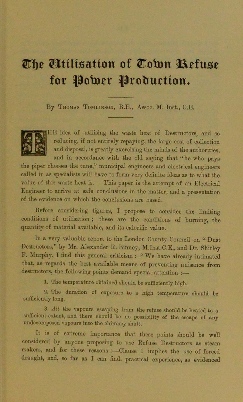 ®Ije ^Utilisation of ©ob)n Refuse fot $ofoer ^hobuction. By Thomas Tomlinson, B.E., Assoc. M. Inst., C.E. TIE idea of utilising the waste heat of Destructors, and so reducing, if not entirely repaying, the large cost of collection and disposal, is greatly exercising the minds of the authorities, and in accordance with the old saying that “he who pays the piper chooses the tune,” municipal engineers and electrical engineers called in as specialists will have to form very definite ideas as to what the value of this waste heat is. This paper is the attempt of an Electrical Engineer to arrive at safe conclusions in the matter, and a presentation of the evidence on which the conclusions are based. Before considering figures, I propose to consider the limiting conditions of utilisation ; these are the conditions of burning, the quantity of material available, and its calorific value. In a very valuable report to the London County Council on “ Dust Destructors,” by Mr. Alexander R. Binney, M.lnst.C.E., and Dr. Shirley F. Murphy, I find this general criticism : “We have already intimated that, as regards the best available means of preventing nuisance from destructors, the following points demand special attention :— 1. The temperature obtained should be sufficiently high. 2. The duration of exposure to a high temperature should be sufficiently long. 3. All the vapours escaping from the refuse should be heated to a sufficient extent, and there should be no possibility of the escape of any undecomposed vapours into the chimney shaft. It is of extreme importance that these points should be well considered by anyone proposing to use Refuse Destructors as steam makers, and for these reasons :—Clause 1 implies the use of forced