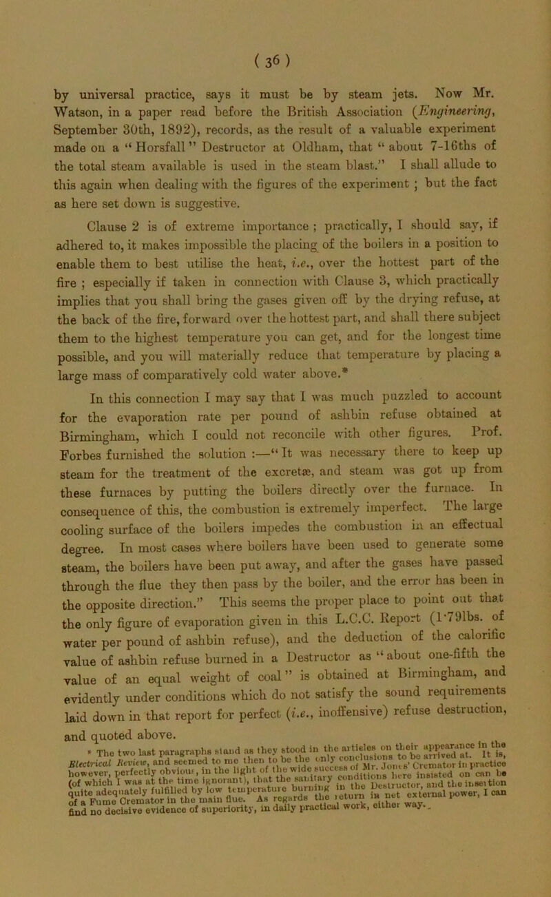 by universal practice, says it must be by steam jets. Now Mr. Watson, in a paper read before the British Association (Engineering, September 30th, 1892), records, as the result of a valuable experiment made on a “Horsfall” Destructor at Oldham, that “about 7-16ths of the total steam available is used in the steam blast.” I shall allude to this again when dealing with the figures of the experiment ; but the fact as here set down is suggestive. Clause 2 is of extreme importance ; practically, I should say, if adhered to, it makes impossible the placing of the boilers in a position to enable them to best utilise the heat, i.c., over the hottest part of the fire ; especially if taken in connection with Clause 3, which practically implies that you shall bring the gases given off by the drying refuse, at the back of the fire, forward over the hottest part, and shall there subject them to the highest temperature you can get, and for the longest time possible, and you will materially reduce that temperature by placing a large mass of comparatively cold water above.* In this connection I may say that I was much puzzled to account for the evaporation rate per pound of ashbin refuse obtained at Birmingham, which I could not reconcile with other figures. 1 lof. Forbes furnished the solution “ It was necessary there to keep up steam for the treatment of the excreta;, and steam was got up from these furnaces by putting the boilers directly over the furnace. In consequence of this, the combustion is extremely imperfect. The large cooling surface of the boilers impedes the combustion in an effectual degree. In most cases where boilers have been used to generate some steam, the boilers have been put away, and after the gases have passed through the flue they then pass by the boiler, and the error has been in the opposite direction.” This seems the proper place to point out that the only figure of evaporation given in this L.C.C. Report (lVJlbs. of water per pound of ashbin refuse), and the deduction of the calorific value of ashbin refuse burned in a Destructor as “ about one-fifth the value of an equal weight of coal ” is obtained at Birmingham, and evidently under conditions which do not satisfy the sound requirements laid down in that report for perfect (i.e., inoffensive) refuse destruction, and quoted above. * Tho two lust paragraphs stand as they stood in the aitielos on their “PP®“?’‘ee Electrical Review, and seemed to me ^UTof Mi °Jom s’ Cremator in practice 8 wh& I°wm et ttVUme ’ignomnf), that the sanitary tessassss KTfsJira ftS ■ - find no decisive evidence of superiority, in daily practical woik, eit y..