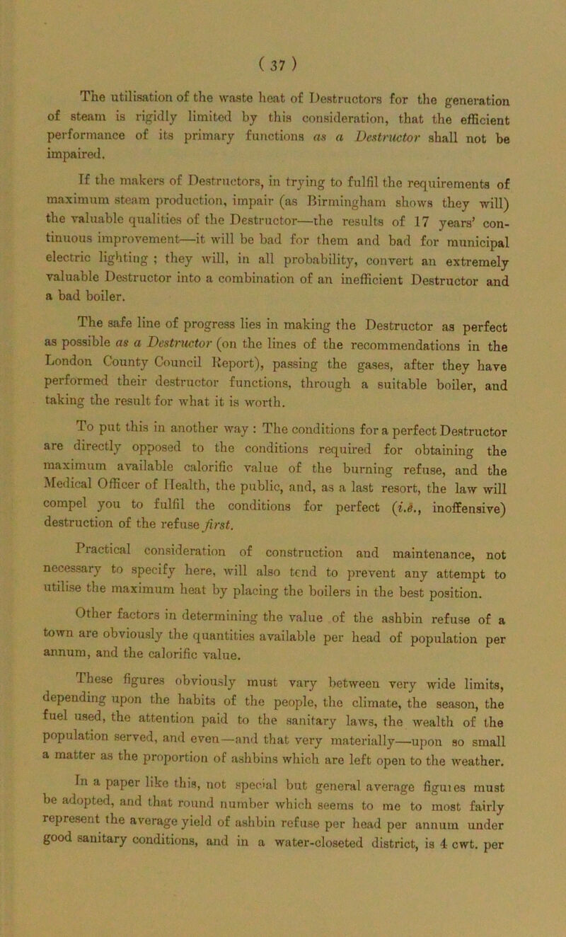 The utilisation of the waste heat of Destructors for the generation of steam is rigidly limited by this consideration, that the efficient performance of its primary functions as a Destructor shall not be impaired. If the makers of Destructors, in trying to fulfil the requirements of maximum steam production, impair (as Birmingham shows they will) the valuable qualities of the Destructor—the results of 17 years’ con- tinuous improvement—it will be bad for them and bad for municipal electric lighting ; they will, in all probability, convert an extremely valuable Destructor into a combination of an inefficient Destructor and a bad boiler. The safe line of progress lies in making the Destructor as perfect as possible as a Destructor (on the lines of the recommendations in the London County Council Report), passing the gases, after they have performed their destructor functions, through a suitable boiler, and taking the result for what it is worth. To put this in another way : The conditions fora perfect Destructor are directly opposed to the conditions required for obtaining the maximum available calorific value of the burning refuse, and the Medical Officer of Health, the public, and, as a last resort, the law will compel you to fulfil the conditions for perfect (i.e., inoffensive) destruction of the refuse first. Practical consideration of construction and maintenance, not necessary to specify here, will also tend to prevent any attempt to utilise the maximum heat by placing the boilers in the best position. Other factors in determining the value of the ashbin refuse of a town are obviously the quantities available per head of population per annum, and the calorific value. Ihese figures obviously must vary between very wide limits, depending upon the habits of the people, the climate, the season, the fuel used, the attention paid to the sanitary laws, the wealth of the population served, and even—and that very materially—upon so small a matter as the proportion of ashbins which are left open to the weather. In a paper like this, not specal but general average figuies must be adopted, and that round number which seems to me to most fairly represent the average yield of ashbin refuse per head per annum under