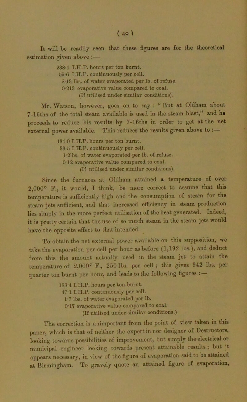 It will be readily seen that these figures are for the theoretical estimation given above :— 238-4 I.H.P. hours per ton burnt. 59-6 I.H.P. continuously per cell. 2-13 lbs. of water evaporatod per lb. of refuse. 0- 213 evaporative value compared to coal. (If utilised under similar conditions). Mr. Watson, however, goes on to say : “ But at Oldham about 7-16ths of the total steam available is used in the steam blast,” and ha proceeds to reduce his results by 7-16ths in order to get at the net external power available. This reduces the results given above to :— 134-0 I.H.P. hours per ton burnt. 33-5 I.H.P. continuously per cell. 1- 21bs. of water evaporated per lb. of refuse. 0-12 evaporative value compared to coal. (If utilised under similar conditions). Since the furnaces at Oldham attained a temperature of over 2,000° F., it would, I think, be more correct to assume that this temperature is sufficiently high and the consumption of steam for the steam jets sufficient, and that increased efficiency in steam production lies simply in the more perfect utilisation of the heat generated. Indeed, it is pretty certain that the use of so much steam in the steam jets would have the opposite effect to that intended. To obtain the net external power available on this supposition, we take the evaporation per cell per hour as before (1,192 lbs.), and deduct from this the amount actually used in the steam jet to attain the temperature of 2,000° F., 250 lbs. per cell ; this gives 942 lbs. per quarter ton burnt per hour, and leads to the following figures : — 188-4 I.H.P. hours per ton burnt. 47-1 I.H.P. continuously per cell. 1-7 lbs. of water evaporated per lb. 0-17 evaporative value compared to coal. (If utilised under similar conditions.) The correction is unimportant from the point of view taken in this paper, which is that of neither the expert in nor designer of Destructors, looking towards possibilities of improvement, but simply the electrical or municipal engineer looking towards present attainable results ; but it appears necessary, in view of the figure of evaporation said to be attained at Birmingham. To gravely quote an attained figure of evaporation,