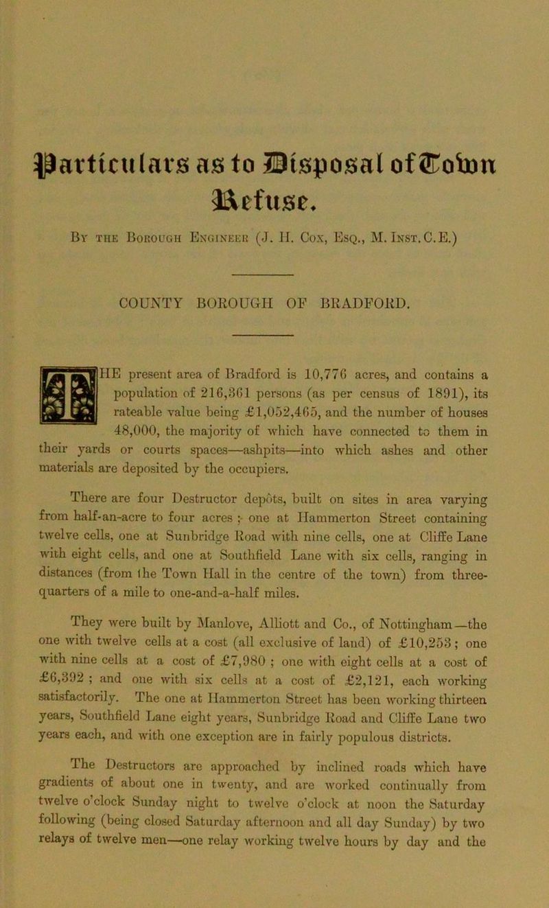 particulars as to Disposal of ©ohm Refuse. By the Borough Engineer (J. H. Cox, Esq., M. Inst.C.E.) COUNTY BOROUGH OF BRADFORD. IIE present area of Bradford is 10,770 acres, and contains a population of 216,301 persons (as per census of 1891), its rateable value being £1,052,465, and tbe number of houses 48,000, tbe majority of which have connected to them in their yards or courts spaces—ashpits—into which ashes and other materials are deposited by the occupiers. There are four Destructor depots, built on sites in area varying from half-an-acre to four acres ;■ one at Ilammerton Street containing twelve cells, one at Sunbridge Road with nine cells, one at Cliffe Lane with eight cells, and one at Southfield Lane with six cells, ranging in distances (from ihe Town Hall in the centre of the town) from three- quarters of a mile to oue-and-a-half miles. They were built by Manlove, Alliott and Co., of Nottingham—the one with twelve cells at a cost (all exclusive of land) of £10,253; one with nine cells at a cost of £7,980 ; one with eight cells at a cost of £0,392 ; and one with six cells at a cost of £2,121, each working satisfactorily. The one at Ilammerton Street has been working thirteen years, Southfield Lane eight years, Sunbridge Road and Cliffe Lane two years each, and with one exception are in fairly populous districts. The Destructors are approached by inclined roads which have gradients of about one in twenty, and are worked continually from twelve o clock Sunday night to twelve o’clock at noon the Saturday following (being closed Saturday afternoon and all day Sunday) by two relays of twelve men—one relay working twelve hours by day and the