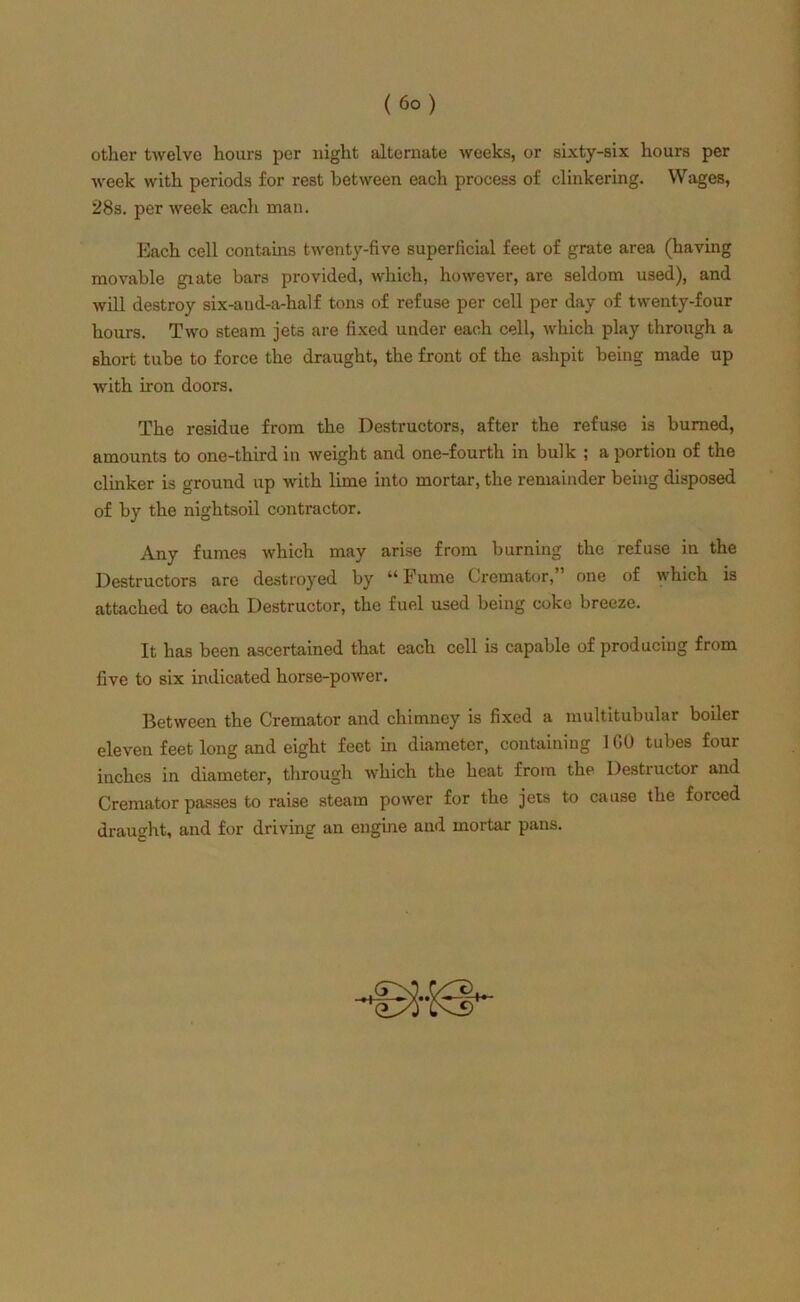 other twelve hours per night alternate weeks, or sixty-six hours per week with periods for rest between each process of clinkering. Wages, 28s. per week each man. Each cell contains twenty-five superficial feet of grate area (having movable giate bars provided, which, however, are seldom used), and will destroy six-and-a-half tons of refuse per cell per day of twenty-four hours. Two steam jets are fixed under each cell, which play through a short tube to force the draught, the front of the ashpit being made up with iron doors. The residue from the Destructors, after the refuse is burned, amounts to one-third in weight and one-fourth in bulk ! a portion of the clinker is ground up with lime into mortar, the remainder being disposed of by the nightsoil contractor. Any fumes which may arise from burning the refuse in the Destructors are destroyed by u Fume Cremator, one of which is attached to each Destructor, the fuel used being coke breeze. It has been ascertained that each cell is capable of producing from five to six indicated horse-power. Between the Cremator and chimney is fixed a multitubular boiler eleven feet long and eight feet in diameter, containing 1 GO tubes four inches in diameter, through which the heat from the Destructor and Cremator passes to raise steam power for the jets to cause the forced draught, and for driving an engine and mortar pans. i