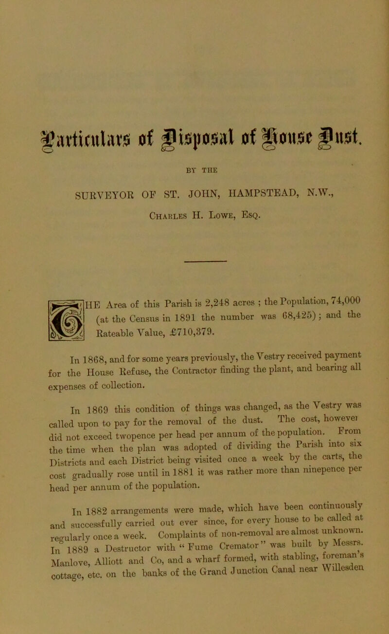 BY THE SURVEYOR OF ST. JOHN, HAMPSTEAD, N.W., Charles H. Lowe, Esq. R Area of this Parish is 2,248 acres ; the Population, 74,000 (at the Census in 1891 the number was 68,425); and the Rateable Value, £710,379. In 1868, and for some years previously, the Vestry received payment for the House Refuse, the Contractor finding the plant, and bearing all expenses of collection. In 1869 this condition of things was changed, as the Vestry was called upon to pay for the removal of the dust. The cost, howevei did not exceed twopence per head per annum of the population. From the time when the plan was adopted of dividing the Parish into six Districts and each District being visited once a week by the carts, t e cost gradually rose until in 1881 it was rather more than nmepence per head per annum of the population. In 1882 arrangements were made, which have been continuously and successfully carried out ever since, for every house to be called at regularly once a week. Complaints of non-removal are almost unknown. In’1889 a Destructor with “ Fume Cremator” was built by Messrs. Manlove, Alliott and Co, and a wharf formed, with stabling, foreman s cottage, etc. on the hanks of the Grand Junction Canal near Willesden