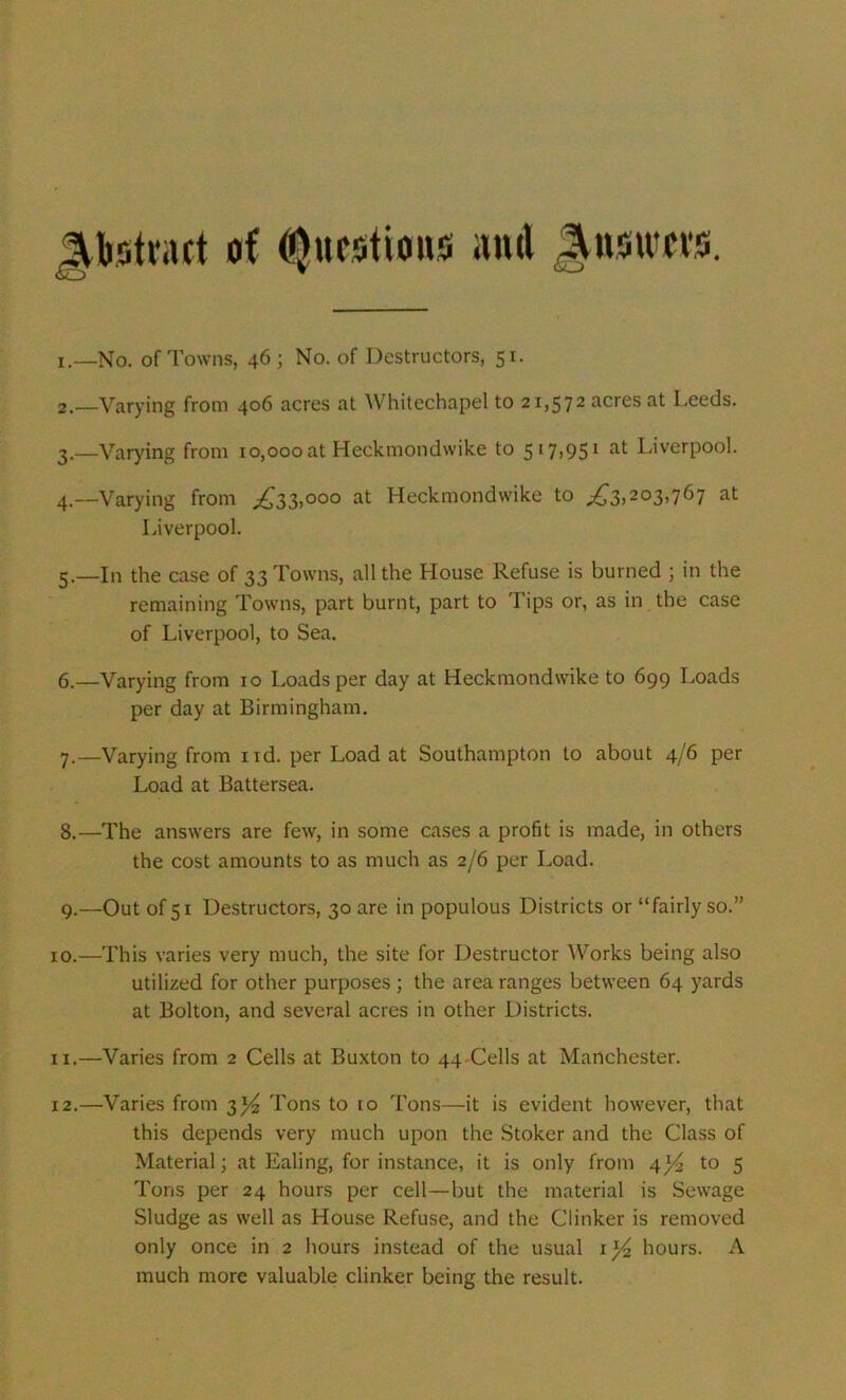 Abstract of Questions anti Qnmm. 1. —No. of Towns, 46 ; No. of Destructors, 51. 2. —Varying from 406 acres at Whitechapel to 21,572 acres at Leeds. 3. —Varying from 10,000 at Heckmondwike to 517,9s1 at Liverpool. 4. —Varying from £33,000 at Heckmondwike to ^3.203>767 at Liverpool. 5. —In the case of 33 Towns, all the House Refuse is burned ; in the remaining Towns, part burnt, part to Tips or, as in the case of Liverpool, to Sea. 6. —Varying from 10 Loads per day at Heckmondwike to 699 Loads per day at Birmingham. 7. —Varying from nd. per Load at Southampton to about 4/6 per Load at Battersea. 8. —The answers are few, in some cases a profit is made, in others the cost amounts to as much as 2/6 per Load. 9. —Outofsi Destructors, 30 are in populous Districts or “fairly so.” 10. —This varies very much, the site for Destructor Works being also utilized for other purposes ; the area ranges between 64 yards at Bolton, and several acres in other Districts. 11. —Varies from 2 Cells at Buxton to 44-Cells at Manchester. 12. —Varies from 3J4 Tons to io Tons—it is evident however, that this depends very much upon the Stoker and the Class of Material; at Ealing, for instance, it is only from 4*4 to 5 Tons per 24 hours per cell—but the material is Sewage Sludge as well as House Refuse, and the Clinker is removed only once in 2 hours instead of the usual 1 hours. A much more valuable clinker being the result.