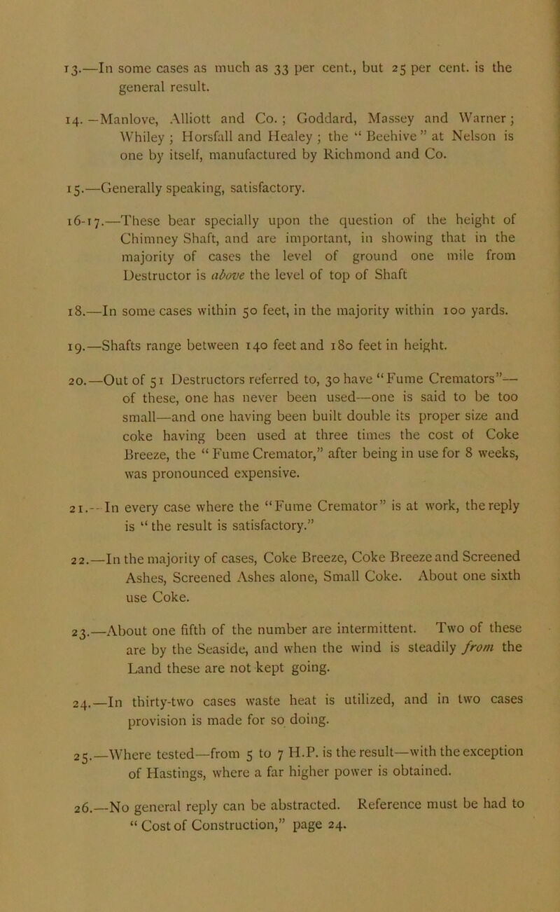 13. —In some cases as much as 33 per cent., but 25 per cent, is the general result. 14. — Manlove, Alliott and Co.; Goddard, Massey and Warner; Whiley ; Horsfall and Healey ; the “ Beehive” at Nelson is one by itself, manufactured by Richmond and Co. 15. —Generally speaking, satisfactory. 16-17.—These bear specially upon the question of the height of Chimney Shaft, and are important, in showing that in the majority of cases the level of ground one mile from Destructor is above the level of top of Shaft 18. —In some cases within 50 feet, in the majority within 100 yards. 19. —Shafts range between 140 feet and 180 feet in height. 20. —Out of 51 Destructors referred to, 30 have “Fume Cremators”— of these, one has never been used—one is said to be too small—and one having been built double its proper size and coke having been used at three times the cost of Coke Breeze, the “ Fume Cremator,” after being in use for 8 weeks, was pronounced expensive. 21. --In every case where the “Fume Cremator” is at work, the reply is “ the result is satisfactory.” 22. —In the majority of cases, Coke Breeze, Coke Breeze and Screened Ashes, Screened Ashes alone, Small Coke. About one sixth use Coke. 23. —About one fifth of the number are intermittent. Two of these are by the Seaside, and when the wind is steadily from the Land these are not kept going. 24. —In thirty-two cases waste heat is utilized, and in two cases provision is made for so doing. 25. —Where tested—from 5 to 7 H.P. is the result—with the exception of Hastings, where a far higher power is obtained. 26. —No general reply can be abstracted. Reference must be had to “ Cost of Construction,” page 24.