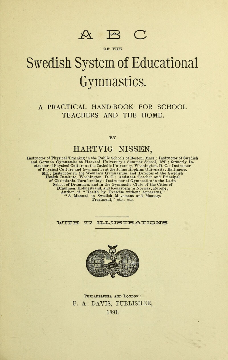 ABC OF THE Swedish System of Educational Gymnastics. A PRACTICAL HAND-BOOK FOR SCHOOL TEACHERS AND THE HOME. BY HARTVIGr NISSEN, Instructor of Physical Training in the Public Schools of Boston, Mass.; Instructor of Swedish and German Gymnastics at Harvard University’s Summer School, 1891; formerly In- structor of Physical Culture at the Catholic University, Washington, D. C.; Instructor of Physical Culture and Gymnastics at the Johns Hopkins University, Baltimore, Md.; Instructor in the Woman’s Gymnasium and Director of the Swedish Health Institute, Washington, D. C.; Assistant Teacher and Principal of Christiania Turnforening; Instructor of Gymnastics in the Latin School of Drammen, and in the Gymnastic Clubs of the Cities of Drammen, Holmestrand, and Kongsberg in Norway, Europe; Author of “ Health by Exercise without Apparatus,” “A Manual on Swedish Movement and Massage Treatment,” etc., etc. WITH rZ*Z IlU^TJSTPS.jPs.TIOISrS Philadelphia and London : F. A. DAVIS, PUBLISHER, 1891.