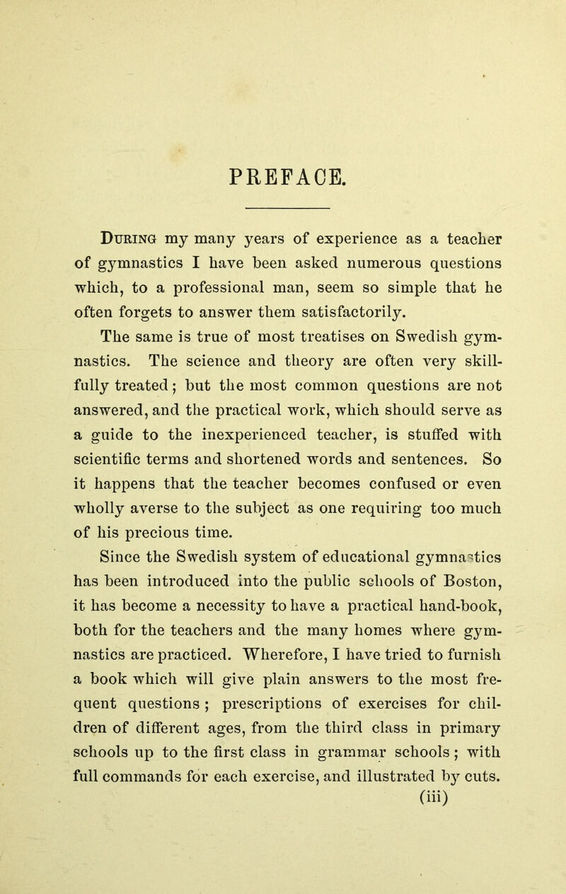 PREFACE. During my many years of experience as a teacher of gymnastics I have been asked numerous questions which, to a professional man, seem so simple that he often forgets to answer them satisfactorily. The same is true of most treatises on Swedish gym- nastics. The science and theory are often very skill- fully treated; but the most common questions are not answered, and the practical work, which should serve as a guide to the inexperienced teacher, is stuffed with scientific terms and shortened words and sentences. So it happens that the teacher becomes confused or even wholly averse to the subject as one requiring too much of his precious time. Since the Swedish system of educational gymnastics has been introduced into the public schools of Boston, it has become a necessity to have a practical hand-book, both for the teachers and the many homes where gym- nastics are practiced. Wherefore, I have tried to furnish a book which will give plain answers to the most fre- quent questions ; prescriptions of exercises for chil- dren of different ages, from the third class in primary schools up to the first class in grammar schools; with full commands for each exercise, and illustrated by cuts.