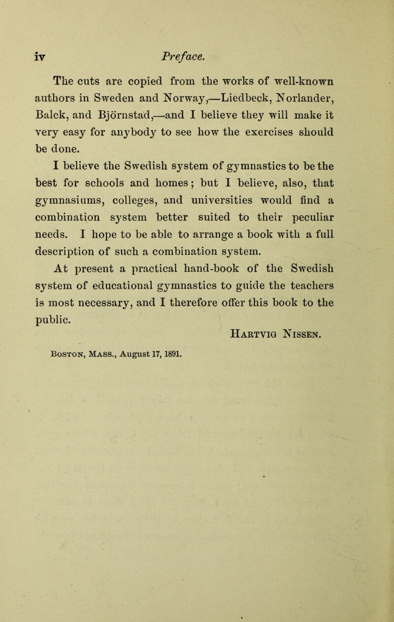 The cuts are copied from the works of well-known authors in Sweden and Norway,—Liedbeck, Norlander, Balck, and Bjornstad,—and I believe they will make it very easy for anybody to see how the exercises should be done. I believe the Swedish system of gymnastics to be the best for schools and homes; but I believe, also, that gymnasiums, colleges, and universities would find a combination system better suited to their peculiar needs. I hope to be able to arrange a book with a full description of such a combination system. At present a practical hand-book of the Swedish system of educational gymnastics to guide the teachers is most necessary, and I therefore offer this book to the public. Hartvig Nissen. Boston, Mass., August 17,1891.