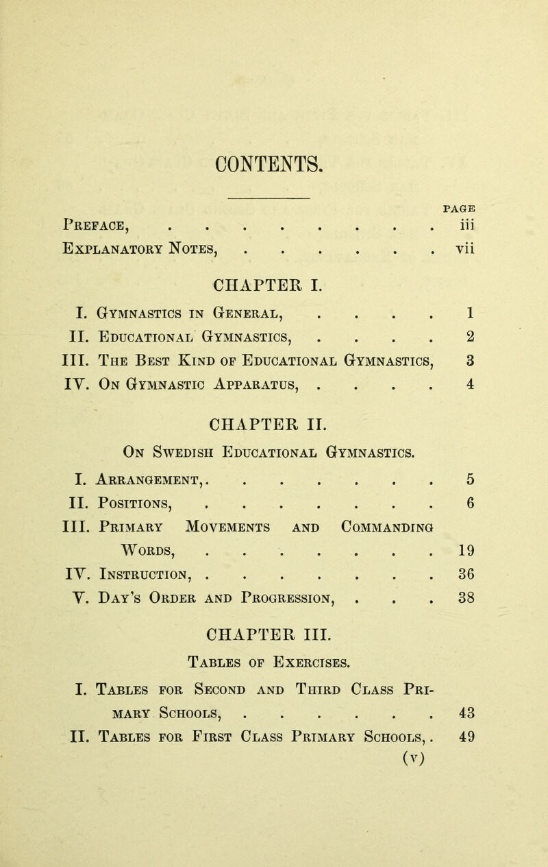 CONTENTS. PAGE Preface, iii Explanatory Notes, yii CHAPTER I. I. Gymnastics in General, 1 II. Educational Gymnastics, .... 2 III. The Best Kind of Educational Gymnastics, 3 IY. On Gymnastic Apparatus, .... 4 CHAPTER II. On Swedish Educational Gymnastics. I. Arrangement, 5 II. Positions, 6 III. Primary Movements and Commanding Words, 19 IY. Instruction, 36 Y. Day’s Order and Progression, ... 38 CHAPTER III. Tables of Exercises. I. Tables for Second and Third Class Pri- mary Schools, 43 II. Tables for First Class Primary Schools, . 49
