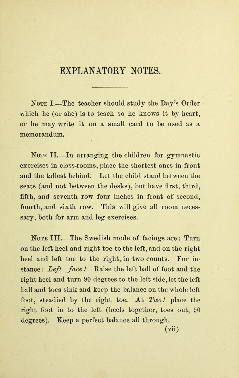 EXPLANATORY NOTES. Note I.—The teacher should study the Day’s Order which he (or she) is to teach so he knows it by heart, or he may write it on a small card to be used as a memorandum. Note II.—In arranging the children for gymnastic exercises in class-rooms, place the shortest ones in front and the tallest behind. Let the child stand between the seats (and not between the desks), but have first, third, fifth, and seventh row four inches in front of second, fourth, and sixth row. This will give all room neces- sary, both for arm and leg exercises. Note III.—The Swedish mode of facings are: Turn on the left heel and right toe to the left, and on the right heel and left toe to the right, in two counts. For in- stance : Left—face ! Raise the left ball of foot and the right heel and turn 90 degrees to the left side, let the left ball and toes sink and keep the balance on the whole left foot, steadied by the right toe. At Two! place the right foot in to the left (heels together, toes out, 90 degrees). Keep a perfect balance all through.