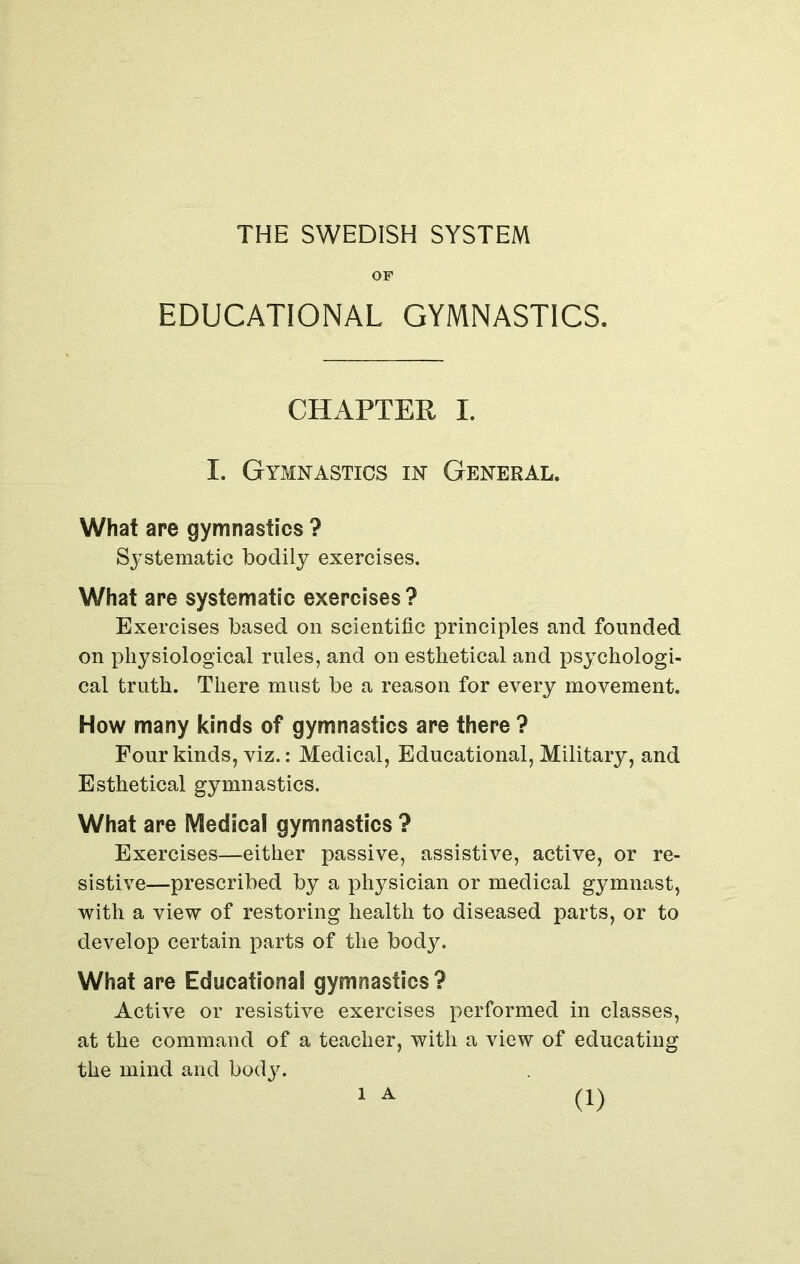 THE SWEDISH SYSTEM OF EDUCATIONAL GYMNASTICS. CHAPTER I. I. Gymnastics in General. What are gymnastics ? Systematic bodily exercises. What are systematic exercises? Exercises based on scientific principles and founded on physiological rules, and on esthetical and psychologi- cal truth. There must be a reason for every movement. How many kinds of gymnastics are there ? Four kinds, viz.: Medical, Educational, Military, and Esthetical gymnastics. What are Medical gymnastics ? Exercises—either passive, assistive, active, or re- sistive—prescribed by a physician or medical gymnast, with a view of restoring health to diseased parts, or to develop certain parts of the body. What are Educational gymnastics? Active or resistive exercises performed in classes, at the command of a teacher, with a view of educating the mind and body. l A
