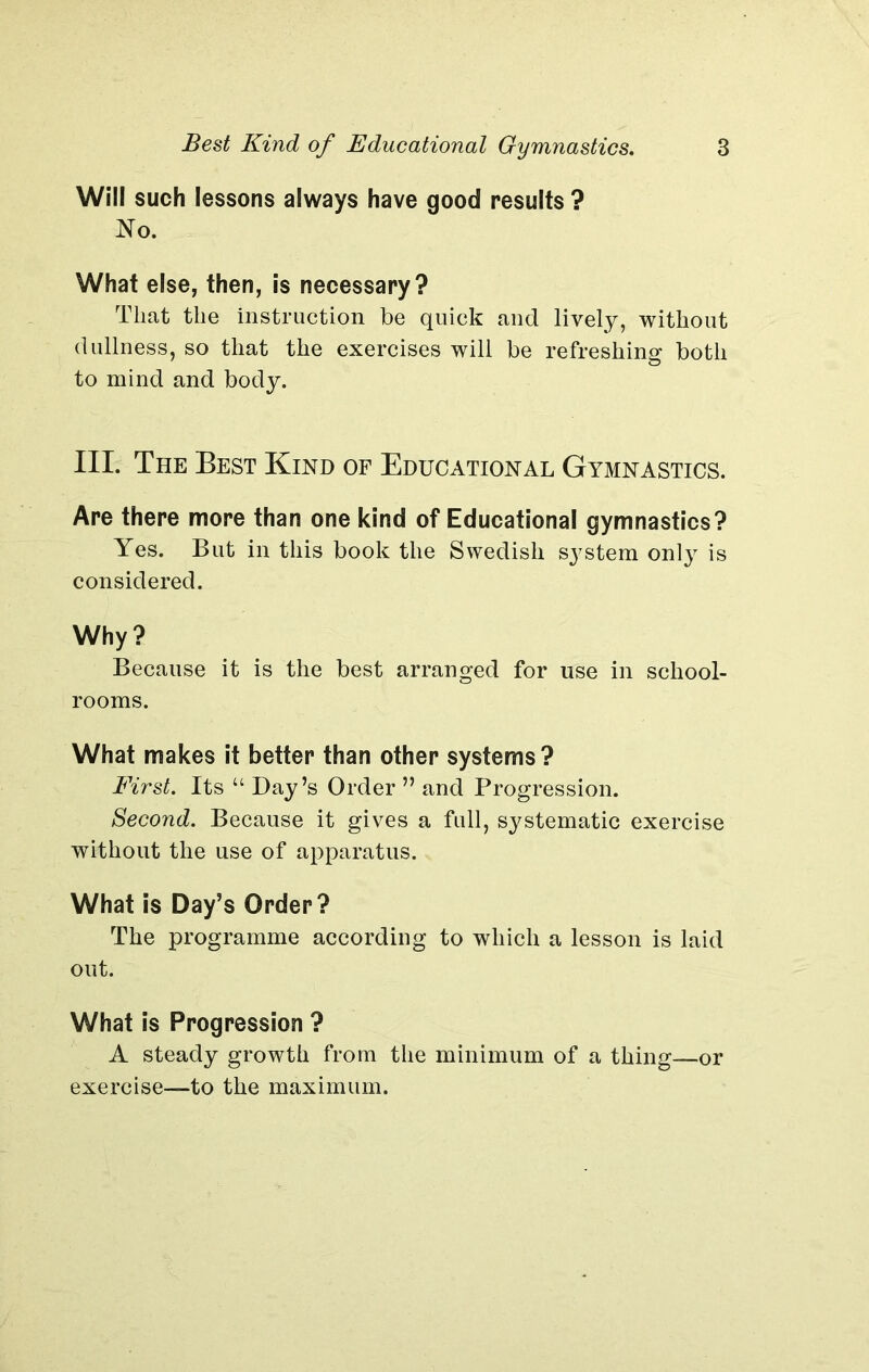 Will such lessons always have good results ? No. What else, then, is necessary? That the instruction be quick and lively, without dullness, so that the exercises will be refreshing both to mind and body. III. The Best Kind of Educational Gymnastics. Are there more than one kind of Educational gymnastics? Yes. But in this book the Swedish sj'stem onty is considered. Why? Because it is the best arranged for use in school- rooms. What makes it better than other systems? First. Its “ Day’s Order ” and Progression. Second. Because it gives a full, systematic exercise without the use of apparatus. What is Day’s Order? The programme according to which a lesson is laid out. What is Progression ? A steady growth from the minimum of a thing—or exercise—to the maximum.