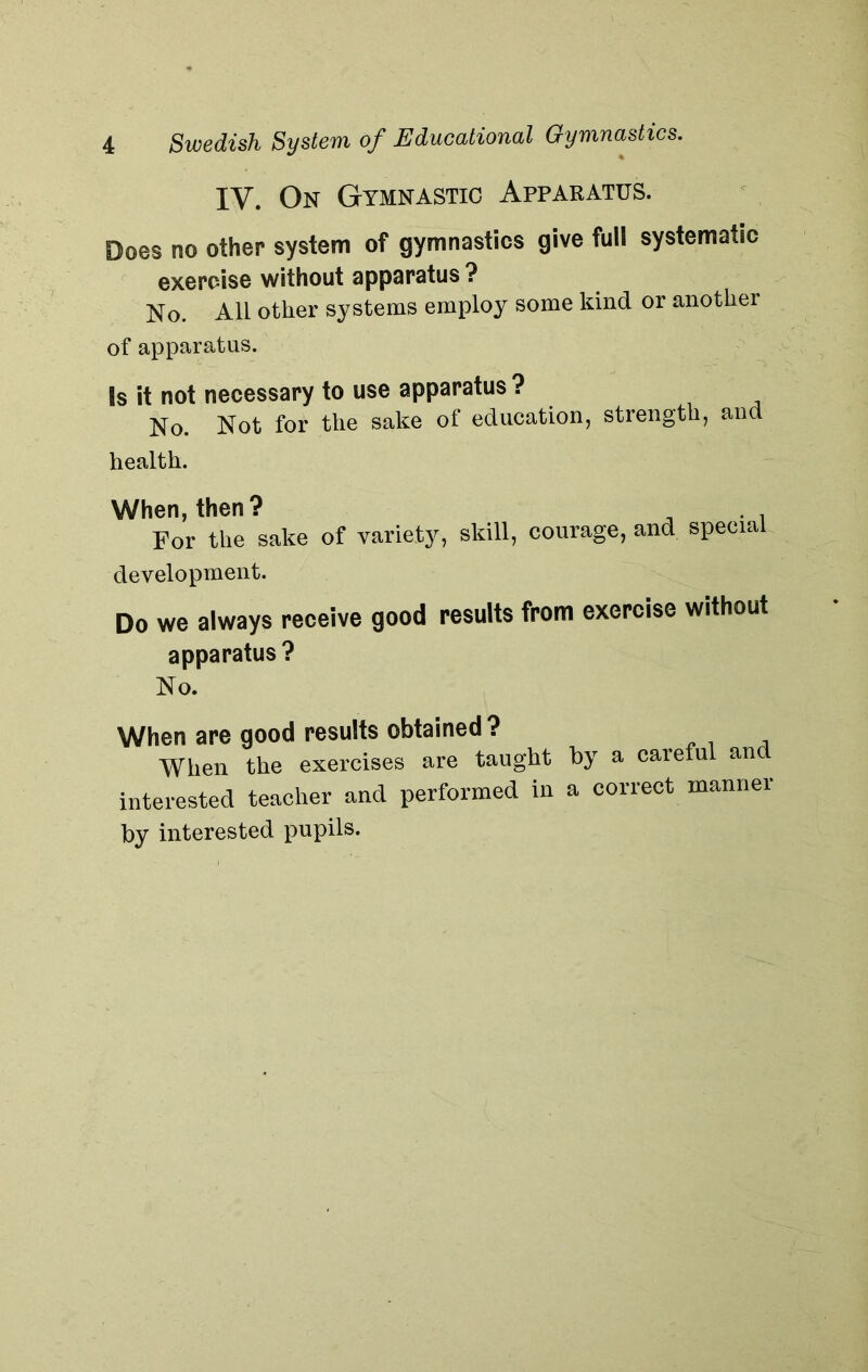 IV. On Gymnastic Apparatus. Does no other system of gymnastics give full systematic exercise without apparatus ? No. All other systems employ some kind or another of apparatus. Is it not necessary to use apparatus? No. Not for the sake of education, strength, and health. When, then? , . . For the sake of variety, skill, courage, and special development. Do we always receive good results from exercise without apparatus? No. When are good results obtained? When the exercises are taught by a careful an interested teacher and performed in a correct manner by interested pupils.