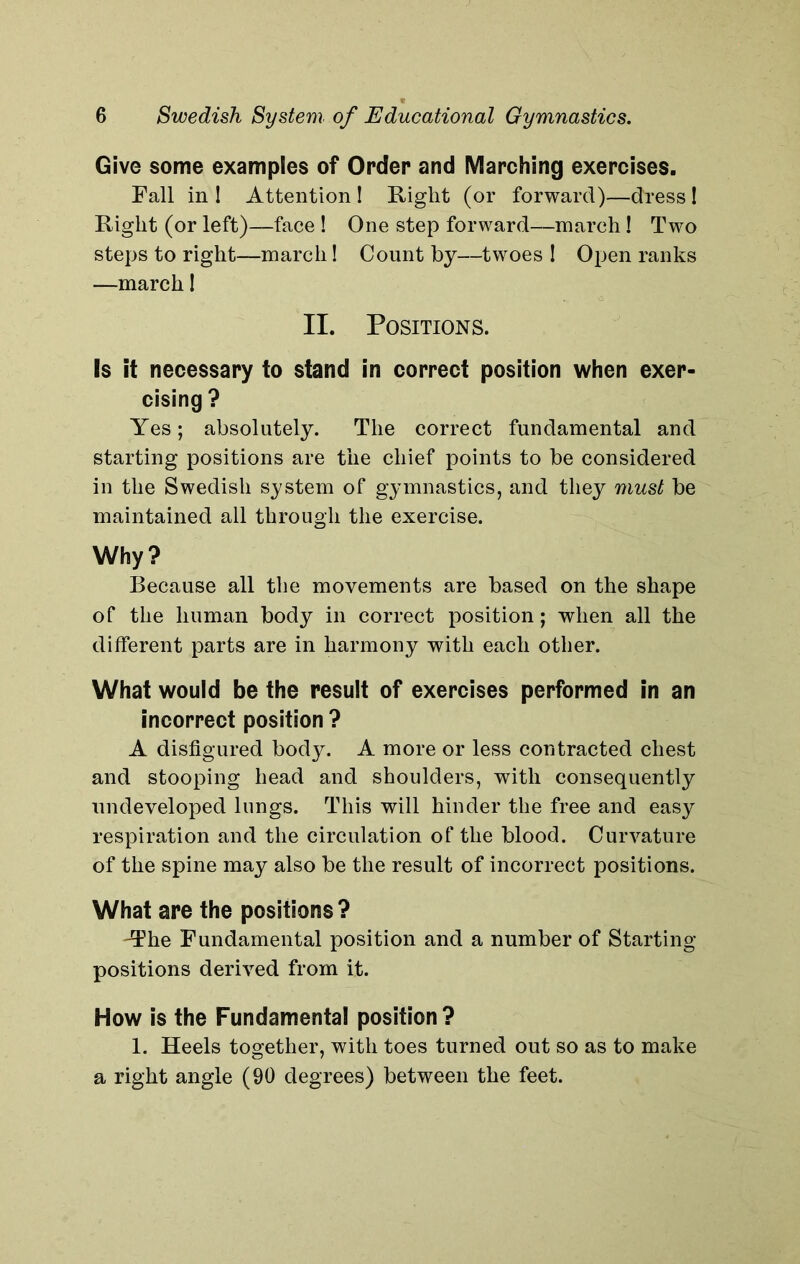 Give some examples of Order and Marching exercises. Fall in 1 Attention ! Right (or forward)—dress ! Right (or left)—face ! One step forward—march! Two steps to right—march! Count by—twoes I Open ranks —march! II. Positions. Is it necessary to stand in correct position when exer- cising ? Yes; absolutely. The correct fundamental and starting positions are the chief points to be considered in the Swedish system of gymnastics, and they must be maintained all through the exercise. Why? Because all the movements are based on the shape of the human body in correct position; when all the different parts are in harmony with each other. What would be the result of exercises performed in an incorrect position ? A disfigured body. A more or less contracted chest and stooping head and shoulders, with consequently undeveloped lungs. This will hinder the free and easy respiration and the circulation of the blood. Curvature of the spine may also be the result of incorrect positions. What are the positions? 'The Fundamental position and a number of Starting- positions derived from it. How is the Fundamental position? 1. Heels together, with toes turned out so as to make a right angle (90 degrees) between the feet.
