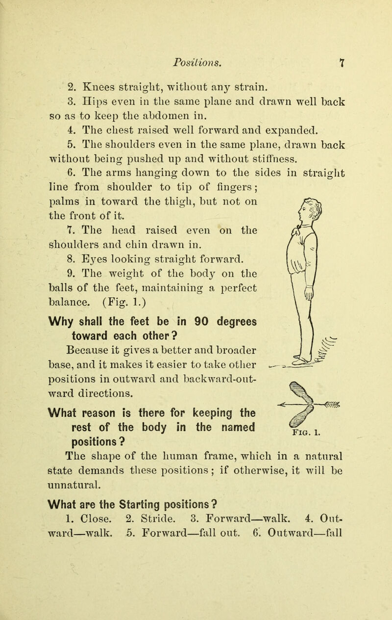2. Knees straight, without any strain. 3. Hips even in the same plane and drawn well back so as to keep the abdomen in. 4. The chest raised well forward and expanded. 5. The shoulders even in the same plane, drawn back without being pushed up and without stiffness. 6. The arms hanging down to the sides in straight line from shoulder to tip of fingers; palms in toward the thigh, but not on the front of it. 7. The head raised even on the shoulders and chin drawn in. 8. Eyes looking straight forward. 9. The weight of the body on the balls of the feet, maintaining a perfect balance. (Fig. 1.) Why shall the feet be In 90 degrees toward each other? Because it gives a better and broader base, and it makes it easier to take other positions in outward and backward-out- ward directions. What reason is there for keeping the rest of the body in the named positions? The shape of the human frame, which in a natural state demands these positions; if otherwise, it will be unnatural. What are the Starting positions? 1. Close. 2. Stride. 3. Forward—walk. 4. Out- ward—walk. 5. Forward—fall out. 6. Outward—fall ;—«