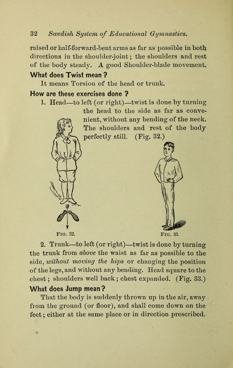 raised or half-forward-bent arms as far as possible in both directions in the shoulder-joint; the shoulders and rest of the body steady. A good Shoulder-blade movement. What does Twist mean ? It means Torsion of the head or trunk. How are these exercises done ? 1. Head—to left (or right)—twist is done by turning the head to the side as far as conve- nient, without any bending of the neck. The shoulders and rest of the body perfectly still (Fig. 32.) Fig. 32. Fig. 33. 2. Trunk—to left (or right)—twist is done by turning the trunk from above the waist as far as possible to the side, without moving the hips or changing the position of the legs, and without any bending. Head square to the chest; shoulders well back ; chest expanded. (Fig. 33.) What does Jump mean? That the body is suddenly thrown up in the air, away from the ground (or floor), and shall come down on the feet; either at the same place or in direction prescribed.