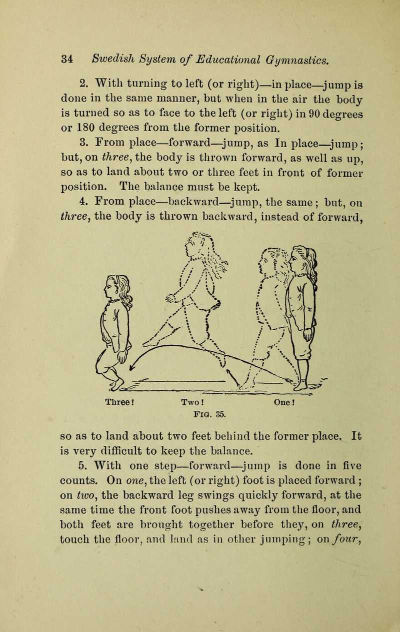 2. With turning to left (or right)—in place—jump is done in the same manner, but when in the air the body is turned so as to face to the left (or right) in 90 degrees or 180 degrees from the former position. 3. From place—forward—jump, as In place—jump; but, on three, the body is thrown forward, as well as up, so as to land about two or three feet in front of former position. The balance must be kept. 4. From place—backward—jump, the same ; but, on three, the body is thrown backward, instead of forward, so as to land about two feet behind the former place. It is very difficult to keep the balance. 5. With one step—forward—jump is done in five counts. On one, the left (or right) foot is placed forward ; on two, the backward leg swings quickly forward, at the same time the front foot pushes away from the floor, and both feet are brought together before they, on three, touch the floor, and land as in other jumping; on/onr,