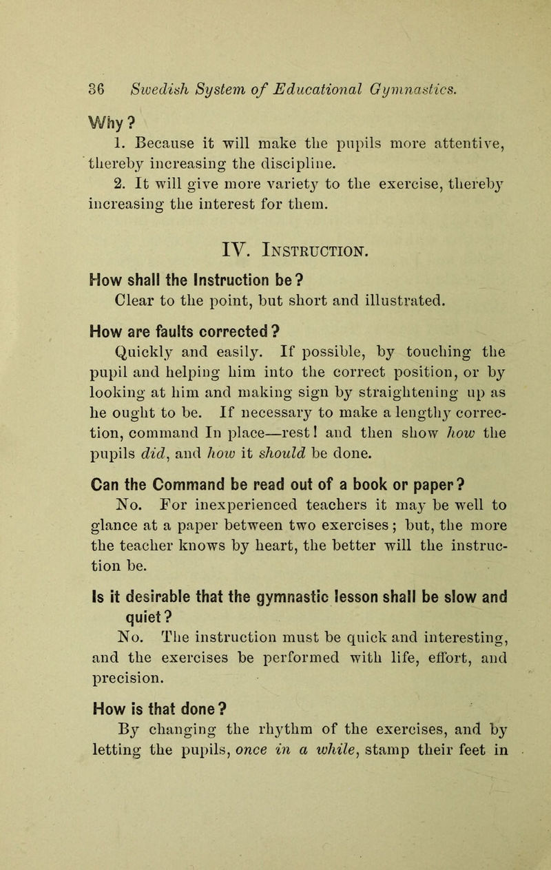 Why ? 1. Because it will make the pupils more attentive, thereby increasing the discipline. 2. It will give more variety to the exercise, thereby increasing the interest for them. IV. Instruction. How shall the Instruction be? Clear to the point, but short and illustrated. How are faults corrected ? Quickly and easily. If possible, by touching the pupil and helping him into the correct position, or by looking at him and making sign by straightening up as he ought to be. If necessary to make a lengthy correc- tion, command In place—rest I and then show how the pupils did, and how it should be done. Can the Command be read out of a book or paper? No. For inexperienced teachers it may be well to glance at a paper between two exercises; but, the more the teacher knows by heart, the better will the instruc- tion be. Is it desirable that the gymnastic lesson shall be slow and quiet? No. The instruction must be quick and interesting, and the exercises be performed with life, effort, and precision. How is that done? By changing the rhythm of the exercises, and by letting the pupils, once in a while, stamp their feet in