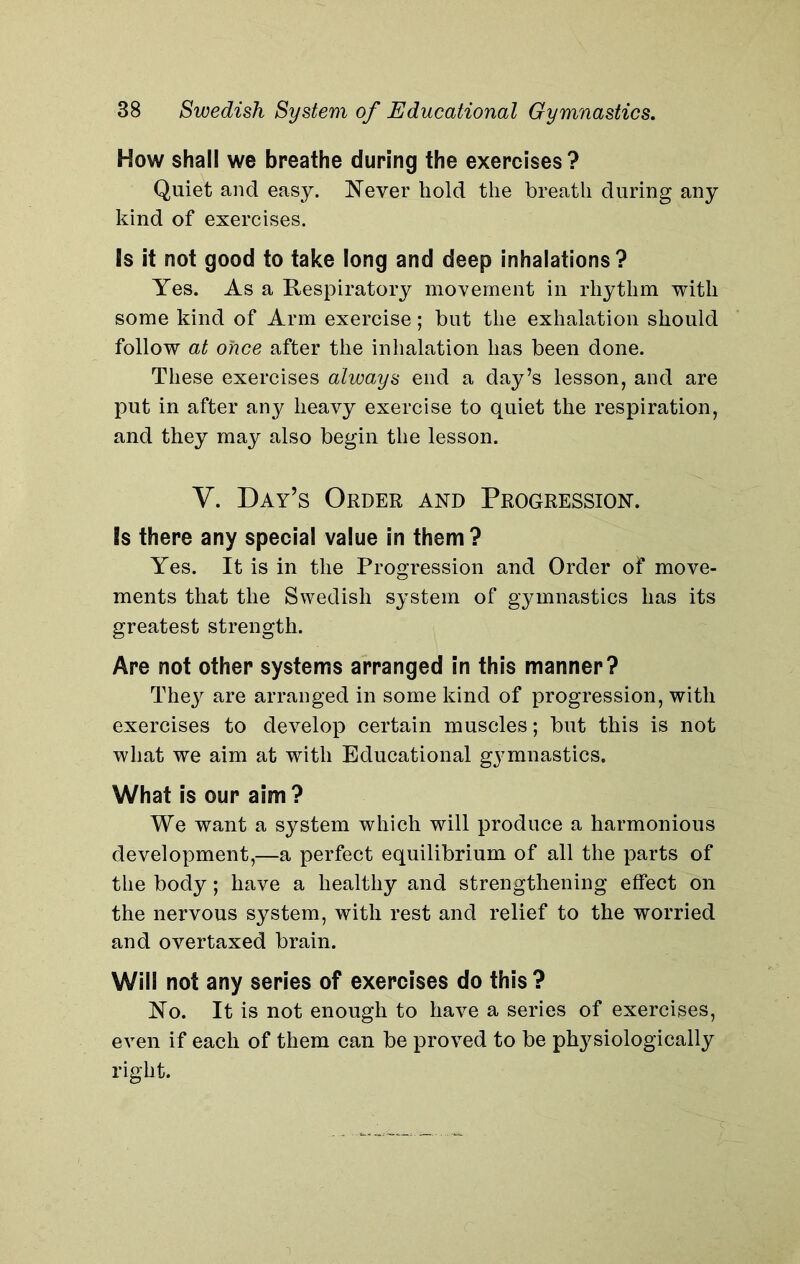 How shall we breathe during the exercises? Quiet and easy. Never hold the breath during any kind of exercises. is it not good to take long and deep inhalations? Yes. As a Respiratory movement in rhythm with some kind of Arm exercise; but the exhalation should follow at once after the inhalation has been done. These exercises always end a day’s lesson, and are put in after any heavy exercise to quiet the respiration, and they may also begin the lesson. Y. Day’s Order and Progression. is there any special value in them? Yes. It is in the Progression and Order of move- ments that the Swedish system of gymnastics has its greatest strength. Are not other systems arranged in this manner? They are arranged in some kind of progression, with exercises to develop certain muscles; but this is not what we aim at with Educational gymnastics. What is our aim? We want a system which will produce a harmonious development,—a perfect equilibrium of all the parts of the body; have a healthy and strengthening effect on the nervous system, with rest and relief to the worried and overtaxed brain. Will not any series of exercises do this ? No. It is not enough to have a series of exercises, even if each of them can be proved to be physiologically right.
