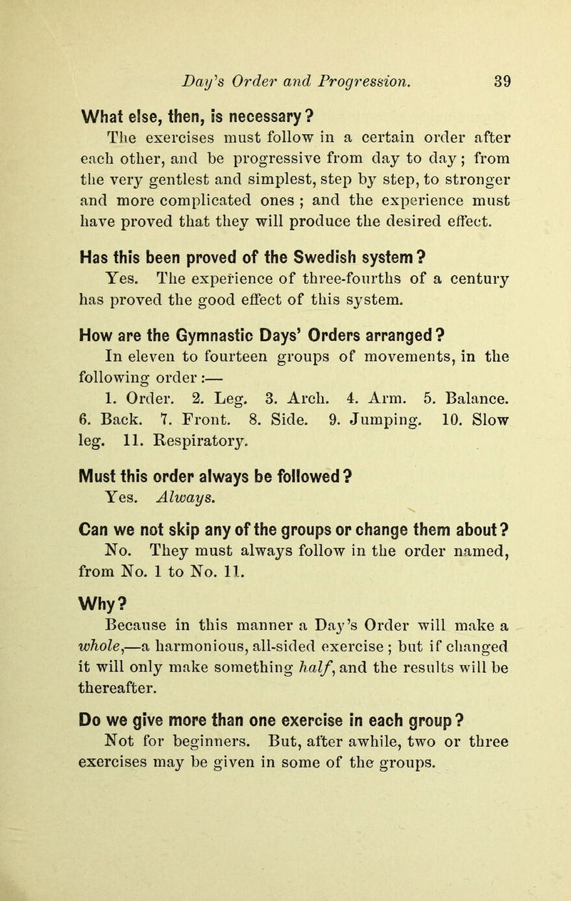 What else, then, is necessary? The exercises must follow in a certain order after each other, and be progressive from day to day; from the very gentlest and simplest, step by step, to stronger and more complicated ones ; and the experience must have proved that they will produce the desired effect. Has this been proved of the Swedish system ? Yes. The experience of three-fourths of a century has proved the good effect of this system. How are the Gymnastic Days’ Orders arranged? In eleven to fourteen groups of movements, in the following order:— 1. Order. 2. Leg. 3. Arch. 4. Arm. 5. Balance. 6. Back. 7. Front. 8. Side. 9. Jumping. 10. Slow leg. 11. Respiratory. Must this order always be followed? Yes. Always. Can we not skip any of the groups or change them about? No. They must always follow in the order named, from No. 1 to No. 11. Why? Because in this manner a Day’s Order will make a whole,—a harmonious, all-sided exercise ; but if changed it will only make something half, and the results will be thereafter. Do we give more than one exercise in each group? Not for beginners. But, after awhile, two or three exercises may be given in some of the groups.
