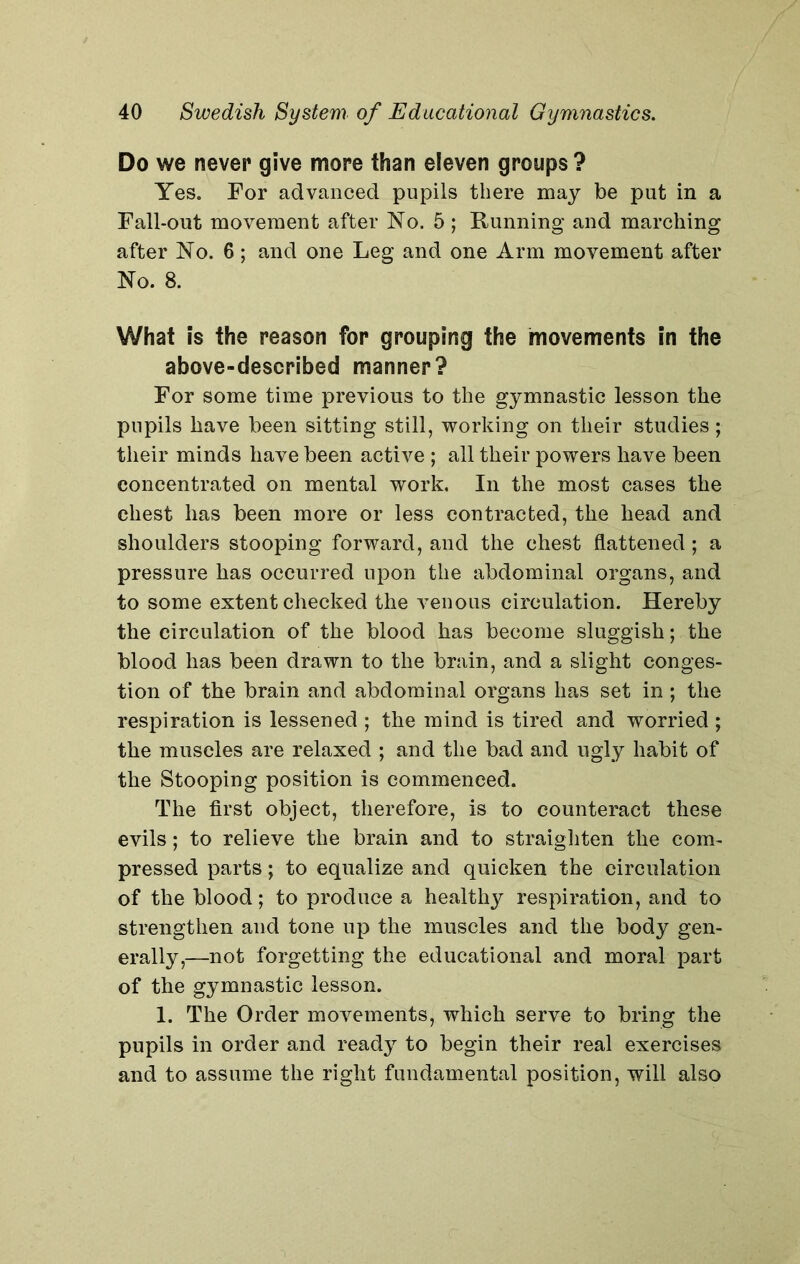 Do we never give more than eleven groups ? Yes. For advanced pupils there may be put in a Fall-out movement after No. 5 ; Running and marching after No. 6; and one Leg and one Arm movement after No. 8. What is the reason for grouping the movements in the above-described manner? For some time previous to the gymnastic lesson the pupils have been sitting still, working on their studies; their minds have been active ; all their powers have been concentrated on mental work. In the most cases the chest has been more or less contracted, the head and shoulders stooping forward, and the chest flattened; a pressure has occurred upon the abdominal organs, and to some extent checked the venous circulation. Hereby the circulation of the blood has become sluggish; the blood has been drawn to the brain, and a slight conges- tion of the brain and abdominal organs has set in ; the respiration is lessened ; the mind is tired and worried ; the muscles are relaxed ; and the bad and ugly habit of the Stooping position is commenced. The first object, therefore, is to counteract these evils; to relieve the brain and to straighten the com- pressed parts; to equalize and quicken the circulation of the blood; to produce a healthy respiration, and to strengthen and tone up the muscles and the body gen- erally,—not forgetting the educational and moral part of the gymnastic lesson. 1. The Order movements, which serve to bring the pupils in order and ready to begin their real exercises and to assume the right fundamental position, will also