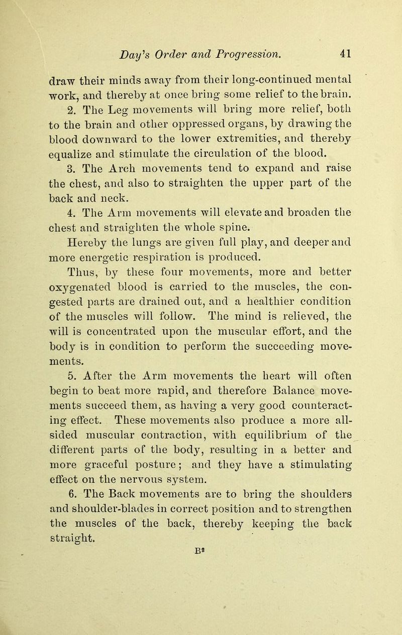 draw their minds away from their long-continued mental work, and thereby at once bring some relief to the brain. 2. The Leg movements will bring more relief, both to the brain and other oppressed organs, by drawing the blood downward to the lower extremities, and thereby equalize and stimulate the circulation of the blood. 3. The Arch movements tend to expand and raise the chest, and also to straighten the upper part of the back and neck. 4. The Arm movements will elevate and broaden the chest and straighten the whole spine. Hereby the lungs are given full play, and deeper and more energetic respiration is produced. Thus, by these four movements, more and better oxygenated blood is carried to the muscles, the con- gested parts are drained out, and a healthier condition of the muscles will follow. The mind is relieved, the will is concentrated upon the muscular effort, and the body is in condition to perform the succeeding move- ments. 5. After the Arm movements the heart will often begin to beat more rapid, and therefore Balance move- ments succeed them, as having a very good counteract- ing effect. These movements also produce a more all- sided muscular contraction, with equilibrium of the different parts of the body, resulting in a better and more graceful posture; and they have a stimulating effect on the nervous system. 6. The Back movements are to bring the shoulders and shoulder-blades in correct position and to strengthen the muscles of the back, thereby keeping the back straight.