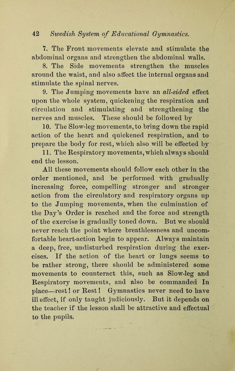 7. The Front movements elevate and stimulate the abdominal organs and strengthen the abdominal walls. 8. The Side movements strengthen the muscles around the waist, and also affect the internal organs and stimulate the spinal nerves. 9. The Jumping movements have an all-sided effect upon the whole system, quickening the respiration and circulation and stimulating and strengthening the nerves and muscles. These should be followed by 10. The Slow-leg movements, to bring down the rapid action of the heart and quickened respiration, and to prepare the body for rest, which also will be effected by 11. The Respiratory movements, which always should end the lesson. All these movements should follow each other in the order mentioned, and be performed with gradually increasing force, compelling stronger and stronger action from the circulatory and respiratory organs up to the Jumping movements, when the culmination of the Day’s Order is reached and the force and strength of the exercise is gradually toned down. But we should never reach the point where breathlessness and uncom- fortable heart-action begin to appear. Alwa}Ts maintain a deep, free, undisturbed respiration during the exer- cises. If the action of the heart or lungs seems to be rather strong, there should be administered some movements to counteract this, such as Slow-leg and Respiratory movements, and also be commanded In place—rest 1 or Rest 1 Gymnastics never need to have ill effect, if only taught judiciously. But it depends on the teacher if the lesson shall be attractive and effectual to the pupils.