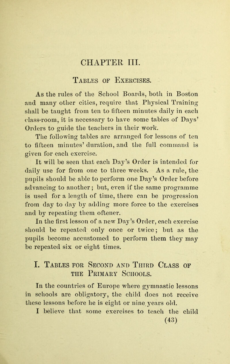 CHAPTER III. Tables of Exercises. As the rules of the School Boards, both in Boston and many other cities, require that Physical Training shall be taught from ten to fifteen minutes daily in each class-room, it is necessary to have some tables of Days’ Orders to guide the teachers in their work. The following tables are arranged for lessons of ten to fifteen minutes’ duration, and the full command is given for each exercise. It will be seen that each Day’s Order is intended for daily use for from one to three weeks. As a rule, the pupils should be able to perform one Day’s Order before advancing to another; but, even if the same programme is used for a length of time, there can be progression from day to day by adding more force to the exercises and by repeating them oftener. In the first lesson of a new Day’s Order, each exercise should be repeated only once or twice; but as the pupils become accustomed to perform them they may be repeated six or eight times. I. Tables for Second and Third Class of the Primary Schools. In the countries of Europe where gymnastic lessons in schools are obligatory, the child does not receive these lessons before he is eight or nine, years old. I believe that some exercises to teach the child