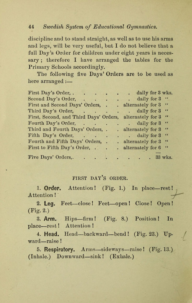 discipline and to stand straight, as well as to use his arms and legs, will be very useful, but I do not believe that a full Day’s Order for children under eight years is neces- sary ; therefore I have arranged the tables for the Primary Schools accordingly. The following five Days’ Orders are to be used as here arranged:— First Day’s Order, Second Day’s Order, . . First and Second Days’ Orders, . Third Day’s Order, . First, Second, and Third Days’ Orders, Fourth Day’s Order, . Third and Fourth Days’ Orders, . Fifth Day’s Order, . Fourth and Fifth Days’ Orders, . First to Fifth Day’s Order, . . daily for 3 wks. . daily for 3 “ alternately for 3 “ daily for 3 “ alternately for 3 “ daily for 3 “ alternately for 3 “ daily for 3 “ alternately for 3 “ alternately for 6 “ Five Days’ Orders, 33 wks. FIRST DAY’S ORDER. 1. Order. Attention ! (Fig. 1.) In place—rest 1 Attention 1 ' 2. Leq. Feet—close! Feet—open ! Close! Open ! (Fig. 2.) 3. Arm. Hips—firm! (Fig. 8.) Position! In place—rest! Attention ! 4. Head. Head—backward—bend 1 (Fig. 23.) Up- ward—raise! 5. Respiratory. Arms—sideways—raise 1 (Fig. 13.) (Inhale.) Downward—sink! (Exhale.)