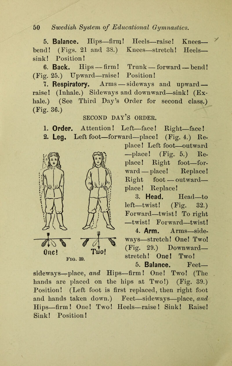 5. Balance. Hips—firnj! Heels—raise! Knees— bend! (Figs. 21 and 38.) Knees—stretch! Heels— sink! Position! 6. Back. Hips — firm! Trunk — forward — bend! (Fig. 25.) Upward—raise! Position! T. Respiratory. Arms — sideways and upward — raise! (Inhale.) Sideways and downward—sink! (Ex- hale.) (See Third Hay’s Order for second class.) (Fig. 36.) SECOND DAY’S ORDER. 1. Order. Attention! Left—face! Right—face! 2. Leg. Left foot—forward—place! (Fig. 4.) Re- place ! Left foot—outward —place! (Fig. 5.) Re- place ! Right foot—for- ward— place! Replace! Right foot — outward— place! Replace! 3. Head. Head—to left—twist! (Eig. 32.) Forward—twist! To right —twist! Forward—twist! 4. Arm. Arms—side- ways—stretch! One! Two! (Fig. 29.) Downward— stretch! One! Two! 5. Balance. Feet— sidewa}^—place, and Hips—firm! One! Two! (The hands are placed on the hips at Two!) (Fig. 39.) Position! (Left foot is first replaced, then right foot and hands taken down.) Feet—sideways—place, and Hips—firm! One! Two! Heels—raise! Sink! Raise! Sink! Position!