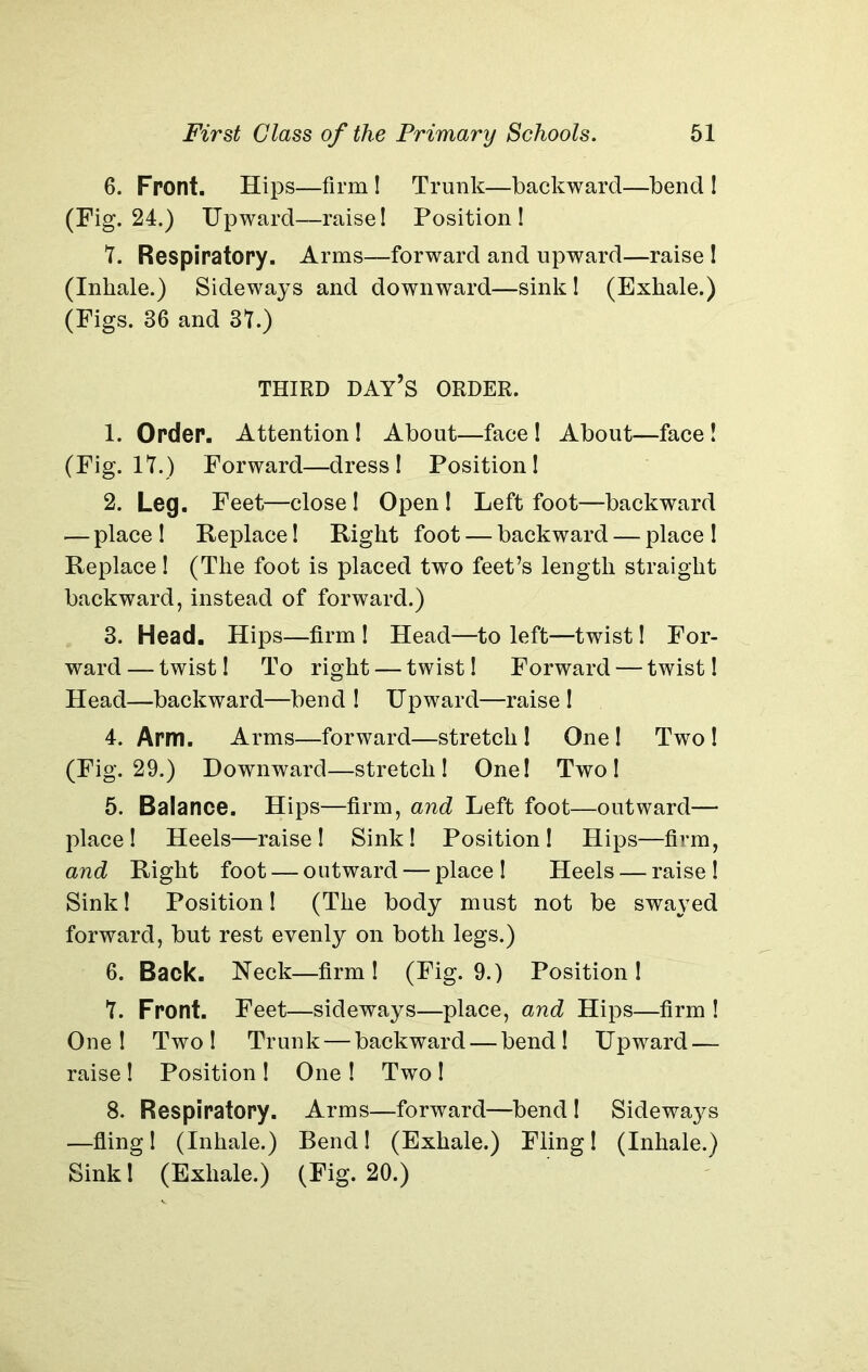 6. Front. Hips—firm! Trunk—backward—bend I (Fig. 24.) Upward—raise! Position! 7. Respiratory. Arms—forward and upward—raise ! (Inhale.) Sideways and downward—sink! (Exhale.) (Figs. 36 and 37.) THIRD DAY’S ORDER. 1. Order. Attention! About—face ! About—face! (Fig. 17.) Forward—dress! Position! 2. Leg. Feet—close! Open! Left foot—backward — place ! Replace! Right foot — backward — place ! Replace! (The foot is placed two feet’s length straight backward, instead of forward.) 3. Head. Hips—firm ! Head—to left—twist! For- ward — twist! To right — twist! Forward — twist! Head—backward—bend ! Upward—raise ! 4. Arm. Arms—forward—stretch! One! Two! (Fig. 29.) Downward—stretch! One! Two! 5. Balance. Hips—firm, and Left foot—outward— place! Heels—raise! Sink! Position! Hips—firm, and Right foot — outward — place ! Heels — raise ! Sink! Position! (The body must not be swayed forward, but rest evenly on both legs.) 6. Back. Heck—firm! (Fig. 9.) Position! 7. Front. Feet—sideways—place, and Hips—firm ! One! Two! Trunk — backward — bend! Upward — raise! Position! One ! Two! 8. Respiratory. Arms—forward—bend ! Sideways —fling! (Inhale.) Bend! (Exhale.) Fling! (Inhale.) Sink! (Exhale.) (Fig. 20.)