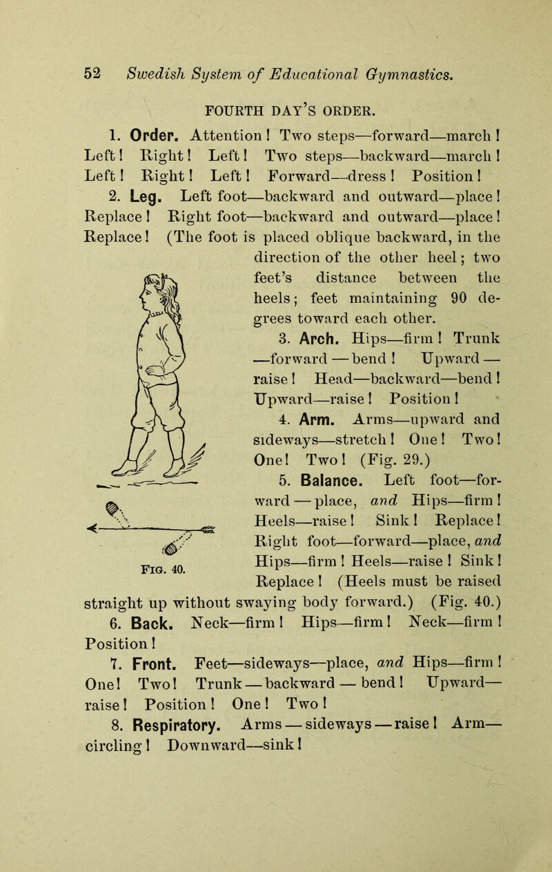 FOURTH DAY’S ORDER. 1. Order. Attention ! Two steps—forward—march ! Left! Right! Left! Two steps—backward—march ! Left! Right! Left! Forward—dress I Position ! 2. Leg. Left foot—backward and outward—place ! Replace ! Right foot—backward and outward—place ! Replace 1 (The foot is placed oblique backward, in the direction of the other heel; two feet’s distance between the heels; feet maintaining 90 de- grees toward each other. 3. Arch. Hips—firm ! Trunk —forward — bend ! Upward — raise ! Head—backward—bend ! Upward—raise ! Position ! 4. Arm. Arms—upward and sideways—stretch! One! Two! One! Two! (Fig. 29.) 5. Balance. Left foot—for- ward— place, and Hips—firm! Heels—raise ! Sink ! Replace! Right foot—forward—place, and Hips—firm ! Heels—raise ! Sink! Replace I (Heels must be raised swaying body forward.) (Fig. 40.) 6. Back. Neck—firm! Hips—firm! Neck—firm! Position! 7. Front. Feet—sideways—place, and Hips—firm ! One! Two! Trunk — backward — bend! Upward— raise! Position ! One ! Two ! 8. Respiratory. Arms — sideways — raise! Arm— circling 1 Downward—sink! straight up without
