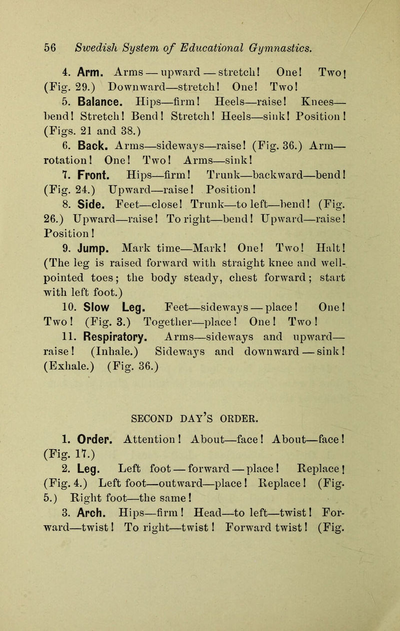 4. Arm. Arms — upward — stretch! One! Two] (Fig. 29.) Downward—stretch! One! Two! 5. Balance. Hips—firm! Heels—raise! Knees— bend! Stretch! Bend! Stretch! Heels—sink! Position! (Figs. 21 and 38.) 6. Back. Arms—sideways—raise! (Fig. 36.) Arm— rotation! One! Two! Arms—sink! 7. Front. Hips—firm! Trunk—backward—bend! (Fig. 24.) Upward—raise! Position! 8. Side. Feet—close! Trunk—to left—bend! (Fig. 26.) Upward—raise! To right—bend! Upward—raise! Position! 9. Jump. Mark time—Mark! One! Two! Halt! (The leg is raised forward with straight knee and well- pointed toes; the body steady, chest forward; start wdth left foot.) 10. Slow Leg. Feet—sideways — place! One! Two! (Fig. 3.) Together—place! One! Two! 11. Respiratory. Arms—sideways and upward— raise! (Inhale.) Sideways and downward — sink! (Exhale.) (Fig. 36.) SECOND DAY’S ORDER. 1. Order. Attention ! About—face ! About—face ! (Fig. IT.) 2. Leg. Left foot — forward — place! Replace] (Fig. 4.) Left foot—outward—place! Replace! (Fig. 5.) Right foot—the same! 3. Arch. Hips—firm! Head—to left—twist! For- ward—twist! To right—twist! Forward twist! (Fig.