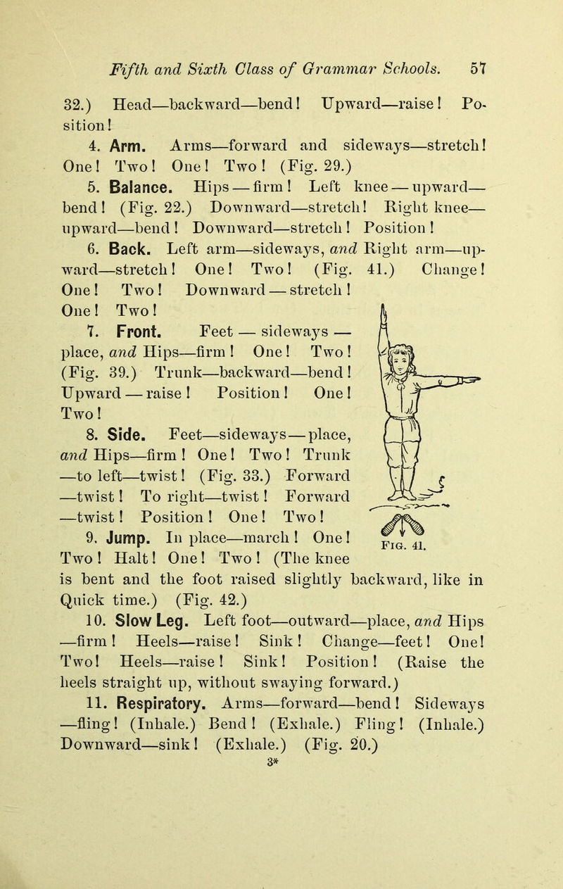 32.) Head—backward—bend! Upward—raise! Po- sition! 4. Arm. Arms—forward and sideways—stretch! One! Two! One! Two! (Fig. 29.) 5. Balance. Hips — firm! Left knee — upward— bend! (Fig. 22.) Downward—stretch! Right knee— upward—bend ! Downward—stretch ! Position ! 6. Back. Left arm—sideways, and Right arm—up- ward—stretch! One! Two! (Fig. 41.) Change! One ! Two ! Downward — stretch ! One! Two! 7. Front. Feet — sideways — place, and Hips—firm ! One ! Two ! (Fig. 39.) Trunk—backward—bend ! Upward — raise ! Position ! One ! Two! 8. Side. Feet—sideways — place, and Hips—firm ! One ! Two ! Trunk —to left—twist! (Fig. 33.) Forward —twdst! To right—twist! Forward —twist! Position ! One ! Two ! 9. Jump. In place—march ! One ! Two ! Halt! One! Two ! (The knee is bent and the foot raised slightly backward, like in Quick time.) (Fig. 42.) 10. Slow Leg. Left foot—outward—place, and Hips —firm! Heels—raise! Sink! Change—feet! One! Two! Heels—raise! Sink! Position! (Raise the heels straight up, without swaying forward.) 11. Respiratory. Arms—forward—bend! Sideways —fling! (Inhale.) Bend! (Exhale.) Fling! (Inhale.) Downward—sink! (Exhale.) (Fig. 20.) 3*