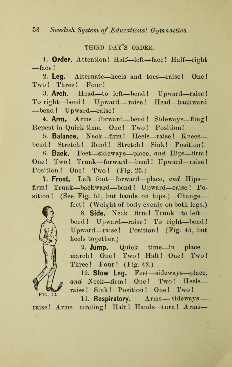 THIRD DAY’S ORDER. 1. Order. Attention! Half—left—face! Half—right —face! 2. Leg. Alternate—heels and toes—raise! One! Two ! Three ! Four! 3. Arch. Head—to left—bend! Upward—raise! To right—bend! Upward—raise! Head—backward —bend! Upward—raise! 4. Arm. Arms—forward—bend ! Sideways—fling ! Repeat in Quick time. One! Two! Position! 5. Balance. Neck—firm! Heels—raise! Knees— bend! Stretch! Bend! Stretch! Sink! Position! 6. Back. Feet—sideways—place, and Hips—firm ! One! Two! Trunk—forward—bend! Upward—raise! Position! One! Two! (Fig. 25.) T. Front. Left foot—forward—place, and Hips— firm! Trunk—backward—bend! Upward—raise! Po- sition! (See Fig. 51, but hands on hips.) Change— feet! (Weight of body evenly on both legs.) 8. Side. Neck—firm ! Trunk—to left— bend! Upward—raise! To right—bend! Upward—raise! Position! (Fig. 45, but heels together.) 9. Jump. Quick time—in place— march! One! Two! Halt! One! Two! Three ! Four ! (Fig. 42.) 10. Slow Leg. Feet—sideways—place, and Neck—firm! One! Two! Heels— raise ! Sink ! Position ! One ! Two ! raise ! Arms—circling ! Halt! Hands—turn ! Arms— Fig. 42.