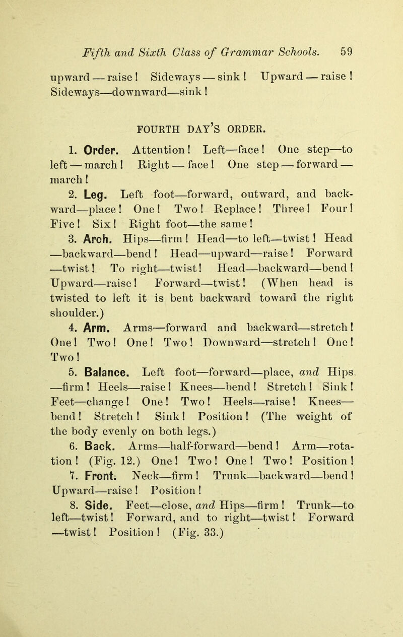 upward — raise ! Sideways — sink ! Upward — raise ! Sideways—downward—sink! FOURTH DAY’S ORDER. 1. Order. Attention ! Left—face! One step—to left — march 1 Right — face I One step — forward — march! 2. Leg. Left foot—forward, outward, and back- ward—place! One! Two! Replace! Three! Four! Five ! Six ! Right foot—the same ! 3. Arch. Hips—firm ! Head—to left—twist! Head —backward—bend ! Head—upward—raise! Forward —twist! To right—twist! Head—backward—bend! Upward—raise! Forward—twist! (When head is twisted to left it is bent backward toward the right shoulder.) 4. Arm. Arms—forward and backward—stretch! One ! Two ! One ! Two ! Downward—stretch ! One ! Two! 5. Balance. Left foot—forward—place, and Hips. —firm ! Heels—raise! Knees—bend ! Stretch ! Sink ! Feet—change ! One ! Two ! Heels—raise! Knees— bend! Stretch! Sink! Position! (The weight of the body evenly on both legs.) 6. Back. Arms—half-forward—bend ! Arm—rota- tion ! (Fig. 12.) One! Two! One! Two! Position! 7. Front. Neck—firm ! Trunk—backward—bend ! Upward—raise! Position! 8. Side. Feet—close, and Hips—firm ! Trunk—to left—twist! Forward, and to right—twist! Forward —twist! Position! (Fig. 33.)