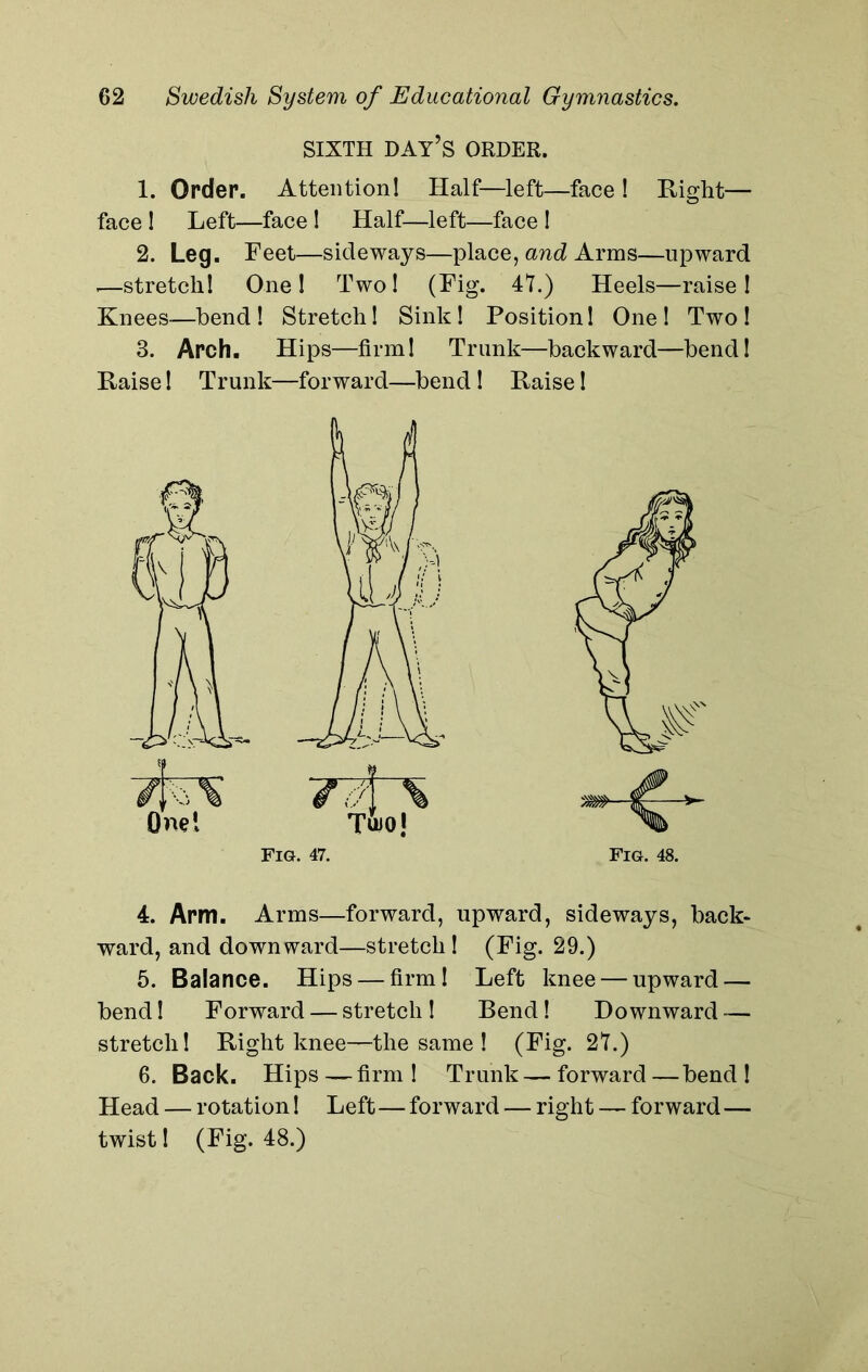 SIXTH DAY’S ORDER. 1. Order. Attention! Half—left—face ! Right— face ! Left—face 1 Half—left—face ! 2. Leg. Feet—sideways—place, and Arras—upward -—stretch! One! Two! (Fig. 4L) Heels—raise! Knees-—bend! Stretch! Sink! Position! One! Two! 3. Arch. Hips—firm! Trunk—backward—bend! Raise! Trunk—forward—bend ! Raise! Fig. 47. Fig. 48. 4. Arm. Arms—forward, upward, sideways, back- ward, and downward—stretch ! (Fig. 29.) 5. Balance. Hips — firm! Left knee — upward — bend! Forward — stretch ! Bend! Downward — stretch! Right knee—the same ! (Fig. 2L) 6. Back. Hips—firm! Trunk — forward—bend! Head — rotation! Left—forward — right — forward — twist! (Fig. 48.)