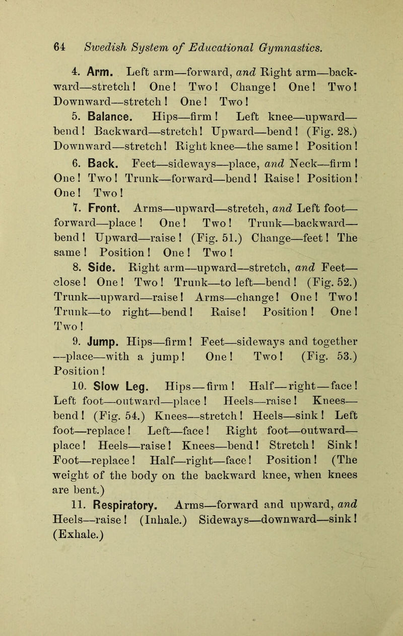 4. Arm. Left arm—forward, and Right arm—back- ward—stretch! One! Two! Change! One! Two! Downward—stretch ! One ! Two ! 5. Balance. Hips—firm ! Left knee—upward— bend! Backward—stretch! Upward—bend! (Fig. 28.) Downward—stretch! Right knee—the same ! Position ! 6. Back. Feet—sideways—place, and Neck—firm ! One ! Two ! Trunk—forward—bend ! Raise ! Position! One! Two! 7. Front. Arms—upward—stretch, and Left foot— forward—place ! One ! Two ! Trunk—backward— bend! Upward—raise! (Fig. 51.) Change-—feet! The same ! Position 1 One ! Two ! 8. Side. Right arm—upward—stretch, and Feet— close! One ! Two ! Trunk—to left—bend ! (Fig. 52.) Trunk—upward—raise! Arms—change! One! Two! Trunk—to right—bend ! Raise! Position ! One ! Two! 9. Jump. Hips—firm ! Feet—sideways and together —place—with a jump ! One ! Two ! (Fig. 53.) Position ! 10. Slow Leg. Hips — firm! Half—right—face! Left foot—outward—place ! Heels—raise ! Knees— bend ! (Fig. 54.) Knees—stretch! Heels—sink ! Left foot—replace ! Left—face ! Right foot—outward— place! Heels—raise! Knees—bend! Stretch! Sink! Foot—replace! Half—right—face! Position! (The weight of the body on the backward knee, when knees are bent.) 11. Respiratory. Arms—forward and upward, and Heels—raise! (Inhale.) Sideways—downward—sink! (Exhale.)