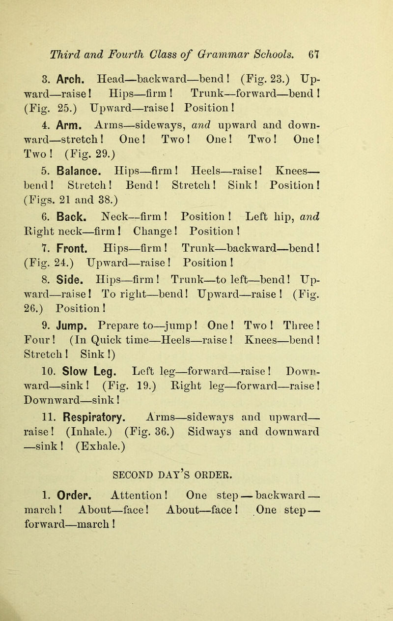3. Arch. Head—backward—bend! (Fig. 23.) Up- ward—raise! Hips—firm ! Trunk—forward—bend ! (Fig. 25.) Upward—raise! Position! 4. Arm. Arms—sideways, and upward and down- ward—stretch ! One ! Two ! One ! Two ! One ! Two ! (Fig. 29.) 5. Balance. Hips—firm! Heels—raise! Knees— bend! Stretch! Bend ! Stretch! Sink ! Position ! (Figs. 21 and 38.) 6. Back. Neck—firm ! Position ! Left hip, and Bight neck—firm ! Change ! Position ! 7. Front. Hips—firm! Trunk—backward—bend! (Fig. 24.) Upward—raise! Position! 8. Side. Hips—firm! Trunk—to left—bend! Up- ward—raise! To right—bend! Upward—raise! (Fig. 26.) Position! 9. Jump. Prepare to—jump! One! Two! Three! Four ! (In Quick time—Heels—raise ! Knees—bend ! Stretch! Sink!) 10. Slow Leg. Left leg—forward—raise! Down- ward—sink! (Fig. 19.) Bight leg—forward—raise! Downward—sink! 11. Respiratory. Arms—sideways and upward— raise! (Inhale.) (Fig. 36.) Sidways and downward —sink! (Exhale.) SECOND DAY’S ORDER. 1. Order. Attention! One step — backward — march! About—face! About—face ! One step — forward—march!