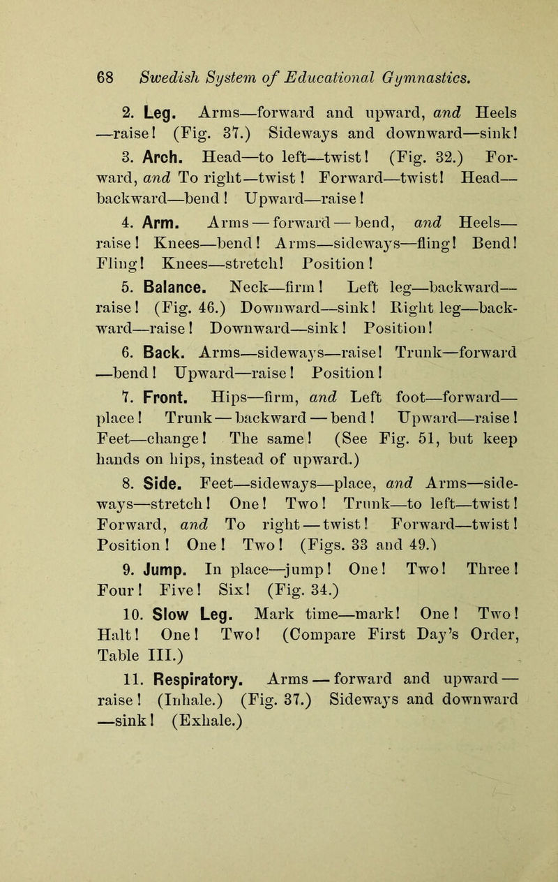 2. Leg. Arms—forward and upward, and Heels —raise! (Fig. 37.) Sideways and downward—sink! 3. Arch. Head—to left—twist! (Fig. 32.) For- ward, and To right—twist! Forward—twist! Head— backward—bend ! Upward—raise ! 4. Arm. Arms — forward — bend, and Heels— raise! Knees—bend! Arms—sideways—fling! Bend! Fling! Knees—stretch! Position! 5. Balance. Neck—firm ! Left leg—backward— raise! (Fig. 46.) Downward—sink! Right leg—back- ward—raise ! Downward—sink ! Position! 6. Back. Arms—sideways—raise! Trunk—forward —bend! Upward—raise! Position! 7. Front. Hips—firm, and Left foot—forward— place ! Trunk — backward — bend ! Upward—raise ! Feet—change! The same! (See Fig. 51, but keep hands on hips, instead of upward.) 8. Side. Feet—sideways—place, and Arms—side- ways—stretch! One! Two ! Trunk—to left—twist! Forward, and To right — twist! Forward—twist! Position ! One ! Two ! (Figs. 33 and 490 9. Jump. In place—jump! One! Two! Three! Four! Five! Six! (Fig. 34.) 10. Slow Leg. Mark time—mark! One! Two! Halt! One! Two! (Compare First Day’s Order, Table III.) 11. Respiratory. Arms — forward and upward — raise! (Inhale.) (Fig. 37.) Sideways and downward —sink! (Exhale.)