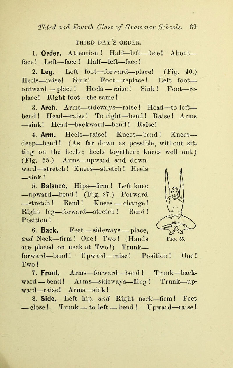 THIRD DAY’S ORDER. 1. Order. Attention! Half—left—face! About— face! Left—face ! Half—left—face ! 2. Leg. Left foot—forward—place! (Fig. 40.) Heels—raise! Sink! Foot—replace! Left foot— outward — place! Heels — raise! Sink! Foot—re- place! Right foot—the same ! 3. Arch. Arms—sideways—raise ! Head—to left— bend ! Head—raise ! To right—bend ! Raise ! Arms —sink! Head—backward—bend! Raise! 4. Arm. Heels—raise! Knees—bend! Knees— deep—bend! (As far down as possible, without sit- ting on the heels; heels together; knees well out.) (Fig. 55.) Arms—upward and down- ward—stretch ! Knees—stretch ! Heels —sink ! 5. Balance. Hips—firm ! Left knee —upward—bend ! (Fig. 27.) Forward —stretch ! Bend ! Knees — change ! Right leg—forward—stretch ! Bend ! Position ! 6. Back. Feet — sidewa37s — place, and Neck—firm ! One ! Two ! (Hands fig. 55. are placed on neck at Two!) Trunk— forward—bend! Upward—raise! Position! One! Two! 7. Front. Arms—forward—bend ! Trunk—back- ward— bend! Arms—sideways—fling! Trunk—up- ward—rai se! Arms—si nk ! 8. Side. Left hip, and Right neck—firm! Feet — close! Trunk — to left — bend ! Upward—raise!