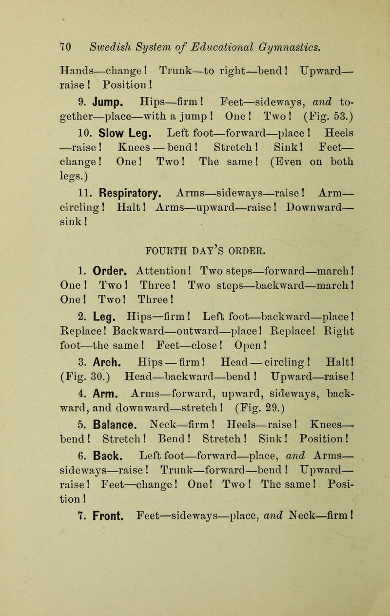 Hands—change! Trunk—to right—bend ! Upward— raise ! Position! 9. Jump. Hips—-firm ! Feet—sideways, and to- gether—place—with a jump ! One ! Two ! (Fig. 53.) 10. Slow Leg. Left foot—forward—place ! Heels —raise ! Knees — bend ! Stretch ! Sink! Feet— change! One! Two! The same! (Even on both legs.) 11. Respiratory. Arms—sideways—raise! Arm— circling! Halt! Arms—upward—raise ! Downward— sink! FOURTH DAY’S ORDER. 1. Order. Attention! Two steps—forward—march! One ! Two ! Three ! Two steps—backward—march! One ! Two! Three ! 2. Leg. Hips—firm! Left foot—backward—place! Replace! Backward—outward—place! Replace! Right foot—the same ! Feet—close! Open ! 3. Arch. Hips — firm! Head — circling! Halt! (Fig. 30.) Head—backward—bend! Upward—raise! 4. Arm. Arms—forward, upward, sideways, back- ward, and downward—stretch! (Fig. 29.) 5. Balance. Keck—firm! Heels—raise! Knees— bend! Stretch! Bend! Stretch! Sink! Position! 6. Back. Left foot—forward—place, and Arms— sideways—raise! Trunk—forward—bend! Upward— raise! Feet—change! One! Two! The same! Posi- tion !
